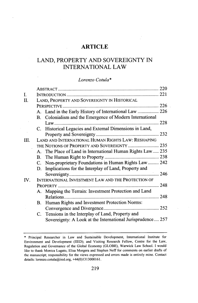 handle is hein.journals/cjic25 and id is 235 raw text is: 







                           ARTICLE

      LAND, PROPERTY AND SOVEREIGNTY IN
                   INTERNATIONAL LAW

                          Lorenzo Cotula*

      A BSTRA CT .................................................................................. 220
I.    INTRODUCTION  ........................................................................... 221
II.   LAND, PROPERTY AND SOVEREIGNTY IN HISTORICAL
      PERSPECTIVE  .............................................................................. 226
      A. Land in the Early History of International Law ................. 226
      B. Colonialism and the Emergence of Modern International
          L aw .....................................................................................  2 2 8
      C. Historical Legacies and External Dimensions in Land,
          Property and Sovereignty ................................................... 232
III.  LAND AND INTERNATIONAL HUMAN RIGHTS LAW: RESHAPING
      THE NOTIONS OF PROPERTY AND SOVEREIGNTY ......................... 235
      A. The Place of Land in International Human Rights Law ..... 235
      B. The Human Right to Property ............................................ 238
      C. Non-proprietary Foundations in Human Rights Law ......... 242
      D. Implications for the Interplay of Land, Property and
          Sovereignty ....................................................................  I .... 246
IV.   INTERNATIONAL INVESTMENT LAW AND THE PROTECTION OF
      PROPERTY  .................................................................................. 248
      A. Mapping the Terrain: Investment Protection and Land
          R elations  ............................................................................. 248
      B. Human Rights and Investment Protection Norms:
          Convergence and Divergence ............................................. 252
      C. Tensions in the Interplay of Land, Property and
          Sovereignty: A Look at the International Jurisprudence .... 257


* Principal Researcher in Law and Sustainable Development, International Institute for
Environment and Development (IIED); and Visiting Research Fellow, Centre for the Law,
Regulation and Governance of the Global Economy (GLOBE), Warwick Law School. I would
like to thank Monica Lugato, Elisa Morgera and Stephen Neff for comments on earlier drafts of
the manuscript; responsibility for the views expressed and errors made is entirely mine. Contact
details: lorenzo.cotula@iied.org, +44(0)1313000161.


219


