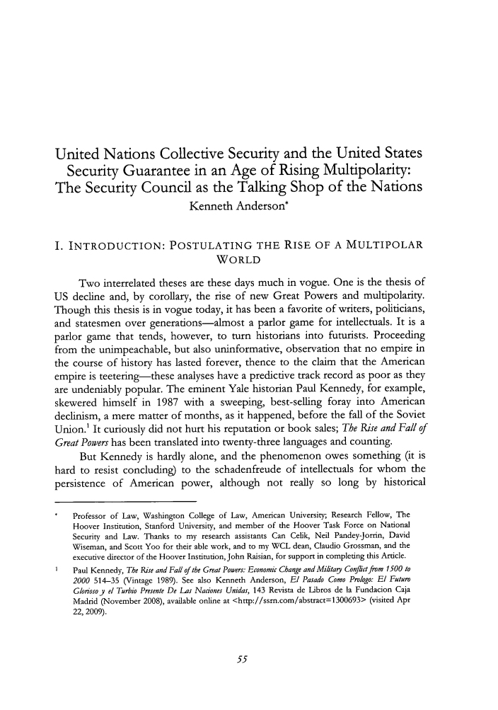 handle is hein.journals/cjil10 and id is 57 raw text is: United Nations Collective Security and the United StatesSecurity Guarantee in an Age of Rising Multipolarity:The Security Council as the Talking Shop of the NationsKenneth Anderson*I. INTRODUCTION: POSTULATING THE RISE OF A MULTIPOLARWORLDTwo interrelated theses are these days much in vogue. One is the thesis ofUS decline and, by corollary, the rise of new Great Powers and multipolarity.Though this thesis is in vogue today, it has been a favorite of writers, politicians,and statesmen over generations-almost a parlor game for intellectuals. It is aparlor game that tends, however, to turn historians into futurists. Proceedingfrom the unimpeachable, but also uninformative, observation that no empire inthe course of history has lasted forever, thence to the claim that the Americanempire is teetering-these analyses have a predictive track record as poor as theyare undeniably popular. The eminent Yale historian Paul Kennedy, for example,skewered himself in 1987 with a sweeping, best-selling foray into Americandecinism, a mere matter of months, as it happened, before the fall of the SovietUnion.' It curiously did not hurt his reputation or book sales; The Rise and Fall ofGreat Powers has been translated into twenty-three languages and counting.But Kennedy is hardly alone, and the phenomenon owes something (it ishard to resist concluding) to the schadenfreude of intellectuals for whom thepersistence of American power, although not really so long by historicalProfessor of Law, Washington College of Law, American University; Research Fellow, TheHoover Institution, Stanford University, and member of the Hoover Task Force on NationalSecurity and Law. Thanks to my research assistants Can Celik, Neil Pandey-Jorrin, DavidWiseman, and Scott Yoo for their able work, and to my WCL dean, Claudio Grossman, and theexecutive director of the Hoover Institution, John Raisian, for support in completing this Article.Paul Kennedy, The Rise and Fall of the Great Powers: Economic Change and Mifitay Confictfrom 1500 to2000 514-35 (Vintage 1989). See also Kenneth Anderson, El Pasado Como Prologo: El FuturoGloriosoy el Turbio Presente De Las Naciones Unidas, 143 Revista de Libros de la Fundacion CajaMadrid (November 2008), available online at <http://ssrn.com/abstract=1300693> (visited Apr22, 2009).