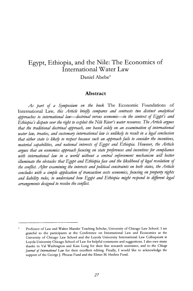 handle is hein.journals/cjil15 and id is 31 raw text is: Egypt, Ethiopia, and the Nile: The Economics of
International Water Law
Daniel Abebe*
Abstract
As part of a Symposium on the book The Economic Foundations of
International Law, this Article briefly compares and contrasts two distinct analytical
approaches to international law-doctrinal versus economic-in the context of Egypt's and
Ethiopia's dispute over the right to exploit the Nile River's water resources. The Article argues
that the traditional doctrinal approach, one based solely on an examination of international
water law, treaties, and customary international law is unlikely to result in a legal conclusion
that either state is likely to respect because such an approach fails to consider the incentives,
material capabilities, and national interests of Egypt and Ethiopia. However, the Article
argues that an economics approach focusing on state preferences and incentives for compliance
with international law in a world without a central enforcement mechanism will better
illuminate the obstacles that Egypt and Ethiopia face and the likelihood of legal resolution of
the conflict. After examining the interests and political constraints on both states, the Article
concludes with a simple application of transaction costs economics, focusing on propery rights
and liability rules, to understand how Egypt and Ethiopia might respond to different legal
arrangements designed to resolve the conflict.
*   Professor of Law and Walter Mander Teaching Scholar, University of Chicago Law School. I am
grateful to the participants at the Conference on International Law and Economics at the
University of Chicago Law School and the Loyola University International Law Colloquium at
Loyola University Chicago School of Law for helpful comments and suggestions. I also owe many
thanks to Val Washington and Kate Long for their fine research assistance, and to the Chicago
Journal of International Law for their excellent editing. Finally, I would like to acknowledge the
support of the George J. Phocas Fund and the Elmer M. Heifetz Fund.

27


