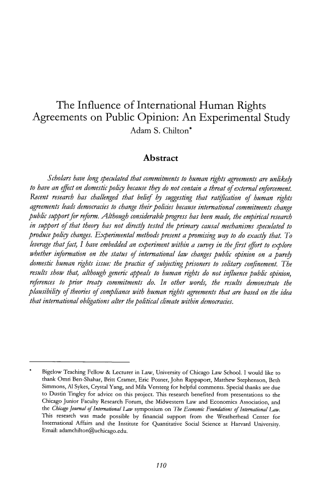 handle is hein.journals/cjil15 and id is 114 raw text is: The Influence of International Human RightsAgreements on Public Opinion: An Experimental StudyAdam S. Chilton*AbstractScholars have long speculated that commitments to human rights agreements are unlikelyto have an efect on domestic polig because they do not contain a threat of external enforcement.Recent research has challenged that belief by suggesting that ratification of human rightsagreements leads democracies to change their policies because international commitments changepublic support for reform. Although considerable progress has been made, the empirical researchin support of that theog has not directly tested the primay causal mechanisms speculated toproduce poligy changes. Experimental methods present a promising way to do exactly that. Toleverage that fact, I have embedded an experiment within a survey in the first effort to explorewhether information on the status of international law changes public opinion on a purelydomestic human rights issue: the practice of subjecting prisoners to solitaU confinement. Theresults show that, although generic appeals to human nghts do not influence public opinion,references to prior treaty commitments do. In other words, the results demonstrate theplausibility of theories of compliance with human rights agreements that are based on the ideathat international obligations alter the political climate within democracies.Bigelow Teaching Fellow & Lecturer in Law, University of Chicago Law School. I would like tothank Omri Ben-Shahar, Britt Cramer, Eric Posner, John Rappaport, Matthew Stephenson, BethSimmons, Al Sykes, Crystal Yang, and Mila Versteeg for helpful comments. Special thanks are dueto Dustin Tingley for advice on this project. This research benefited from presentations to theChicago Junior Faculty Research Forum, the Midwestern Law and Economics Association, andthe Chicago Journal of International law symposium on The Economic Foundations of International Law.This research was made possible by financial support from the Weatherhead Center forInternational Affairs and the Institute for Quantitative Social Science at Harvard University.Email: adamchilton@uchicago.edu.110