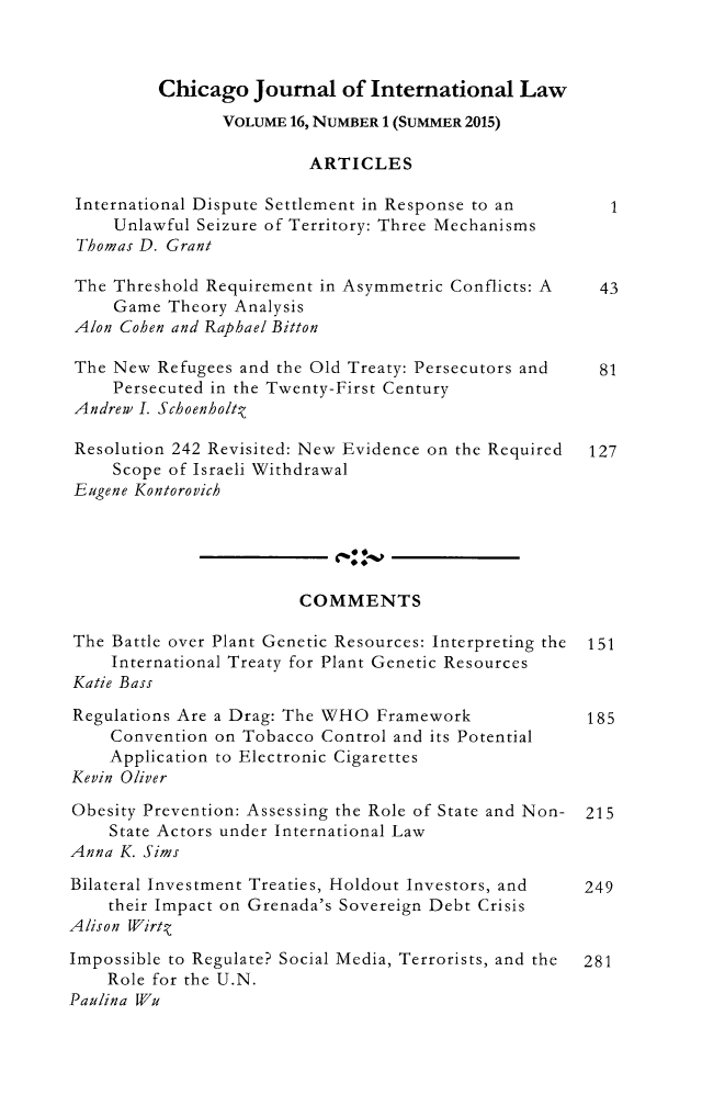 handle is hein.journals/cjil16 and id is 1 raw text is:          Chicago   Journal  of International   Law                VOLUME 16, NUMBER 1 (SUMMER 2015)                         ARTICLES International Dispute Settlement in Response to an     1     Unlawful Seizure of Territory: Three Mechanisms Thomas D. Grant The Threshold Requirement in Asymmetric Conflicts: A  43     Game Theory Analysis Alon Cohen and Raphael Bitton The New Refugees and the Old Treaty: Persecutors and  81     Persecuted in the Twenty-First Century Andrew I. Schoenholtq Resolution 242 Revisited: New Evidence on the Required 127     Scope of Israeli WithdrawalEugene Kontorovich                        COMMENTSThe Battle over Plant Genetic Resources: Interpreting the  151    International Treaty for Plant Genetic ResourcesKatie BassRegulations Are a Drag: The WHO Framework             185    Convention on Tobacco Control and its Potential    Application to Electronic CigarettesKevin OliverObesity Prevention: Assessing the Role of State and Non- 215    State Actors under International LawAnna K. SimsBilateral Investment Treaties, Holdout Investors, and 249    their Impact on Grenada's Sovereign Debt CrisisAlison Wirt.Impossible to Regulate? Social Media, Terrorists, and the  281    Role for the U.N.Paulina Wu