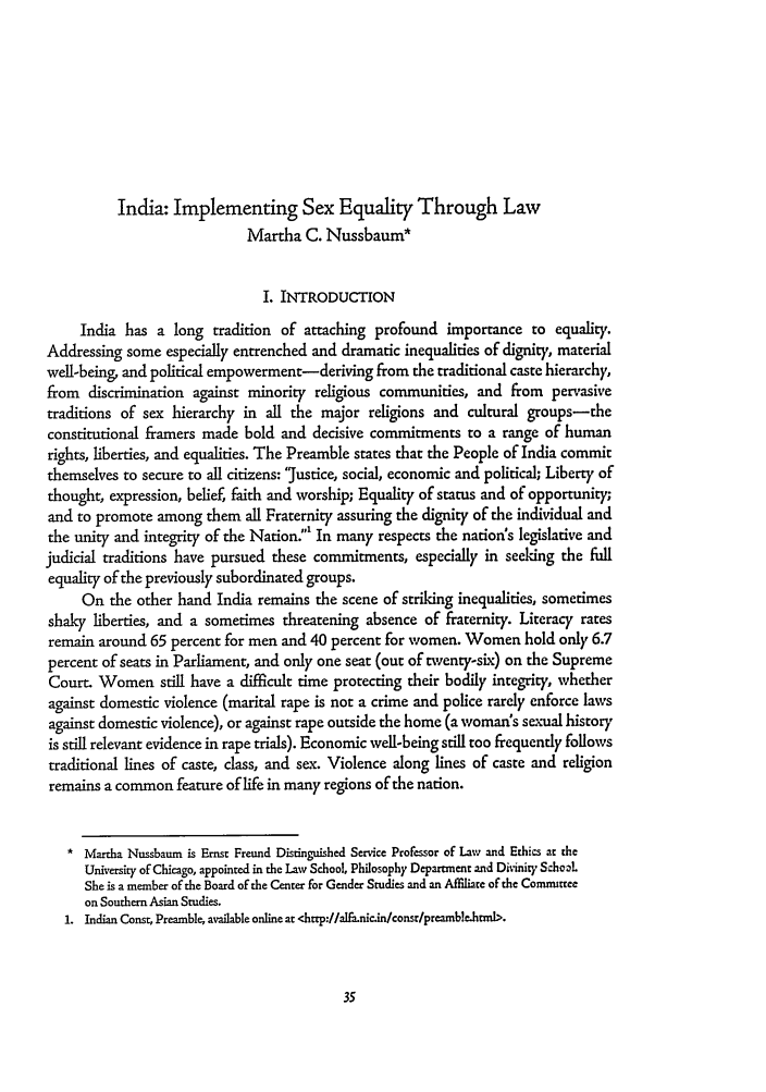 handle is hein.journals/cjil2 and id is 43 raw text is: India: Implementing Sex Equality Through Law
Martha C. Nussbaum*
I. INTRODUCTION
India has a long tradition of attaching profound importance to equality.
Addressing some especially entrenched and dramatic inequalities of dignity, material
well-being, and political empowerment-deriving from the traditional caste hierarchy,
from discrimination against minority religious communities, and from pervasive
traditions of sex hierarchy in all the major religions and cultural groups-the
constitutional framers made bold and decisive commitments to a range of human
rights, liberties, and equalities. The Preamble states that the People of India commit
themselves to secure to all citizens: 'justice, social, economic and political; Liberty of
thought, expression, belief, faith and worship; Equality of status and of opportunity;
and to promote among them all Fraternity assuring the dignity of the individual and
the unity and integrity of the Nation: In many respects the nation's legislative and
judicial traditions have pursued these commitments, especially in seeking the full
equality of the previously subordinated groups.
On the other hand India remains the scene of striking inequalities, sometimes
shaky liberties, and a sometimes threatening absence of fraternity. Literacy rates
remain around 65 percent for men and 40 percent for women. Women hold only 6.7
percent of seats in Parliament, and only one seat (out of twenty-six) on the Supreme
Court. Women still have a difficult time protecting their bodily integrity, whether
against domestic violence (marital rape is not a crime and police rarely enforce laws
against domestic violence), or against rape outside the home (a woman's sexual history
is still relevant evidence in rape trials). Economic well-being still too frequently follows
traditional lines of caste, class, and sex. Violence along lines of caste and religion
remains a common feature of life in many regions of the nation.
* Martha Nussbaum is Ernst Freund Distinguished Service Professor of Law and Ethics at the
University of Chicago, appointed in the Law School, Philosophy Department and Divinity School
She is a member of the Board of the Center for Gender Studies and an Affiliare of the Comnuitree
on Southern Asian Studies.
1. Indian Const, Preamble, available online at <htrp://alfa.nic.in/consr/preamble.htnl.


