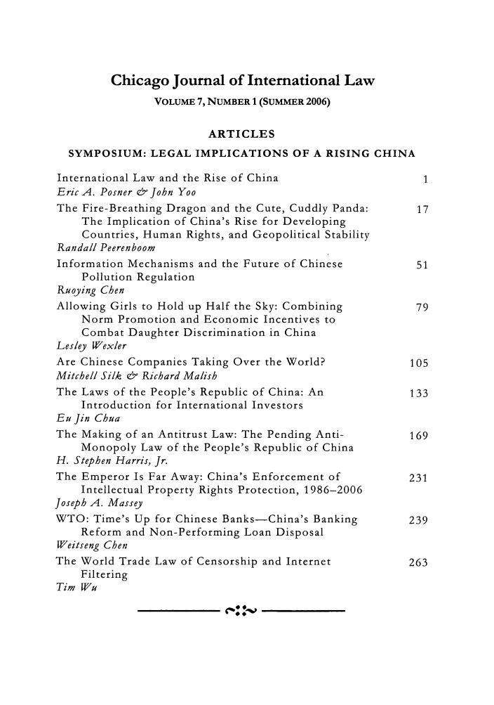 handle is hein.journals/cjil7 and id is 1 raw text is: Chicago Journal of International LawVOLUME 7, NUMBER 1 (SUMMER 2006)ARTICLESSYMPOSIUM: LEGAL IMPLICATIONS OF A RISING CHINAInternational Law and the Rise of China                  1Eric A. Posner & John YooThe Fire-Breathing Dragon and the Cute, Cuddly Panda:   17The Implication of China's Rise for DevelopingCountries, Human Rights, and Geopolitical StabilityRandall PeerenboomInformation Mechanisms and the Future of Chinese        51Pollution RegulationRuoying ChenAllowing Girls to Hold up Half the Sky: Combining       79Norm Promotion and Economic Incentives toCombat Daughter Discrimination in ChinaLesley WexlerAre Chinese Companies Taking Over the World?           105Mitchell Silk & Richard MalishThe Laws of the People's Republic of China: An         133Introduction for International InvestorsEu jin ChuaThe Making of an Antitrust Law: The Pending Anti-      169Monopoly Law of the People's Republic of ChinaH. Stephen Harris, Jr.The Emperor Is Far Away: China's Enforcement of        231Intellectual Property Rights Protection, 1986-2006Joseph A. MasseyWTO: Time's Up for Chinese Banks-China's Banking       239Reform and Non-Performing Loan DisposalWeitseng ChenThe World Trade Law of Censorship and Internet         263FilteringTim Wu00 !