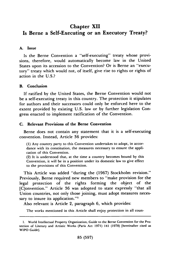 handle is hein.journals/cjla10 and id is 617 raw text is: Chapter XII
Is Berne a Self-Executing or an Executory Treaty?
A. Issue
Is the Berne Convention a self-executing treaty whose provi-
sions, therefore, would automatically become law in the United
States upon its accession to the Convention? Or is Berne an execu-
tory treaty which would not, of itself, give rise to rights or rights of
action in the U.S.?
B. Conclusion
If ratified by the United States, the Berne Convention would not
be a self-executing treaty in this country. The protection it stipulates
for authors and their successors could only be enforced here to the
extent provided by existing U.S. law or by further legislation Con-
gress enacted to implement ratification of the Convention.
C. Relevant Provisions of the Berne Convention
Berne does not contain any statement that it is a self-executing
convention. Instead, Article 36 provides:
(1) Any country party to this Convention undertakes to adopt, in accor-
dance with its constitution, the measures necessary to ensure the appli-
cation of this Convention.
(2) It is understood that, at the time a country becomes bound by this
Convention, it will be in a position under its domestic law to give effect
to the provisions of this Convention.
This Article was added during the (1967) Stockholm revision.
Previously, Berne required new members to make provision for the
legal protection   of the    rights  forming   the  object of   the
[C]onvention. Article 36 was adopted to state expressly that all
Union countries, not only those joining, must adopt measures neces-
sary to insure its application.1
Also relevant is Article 2, paragraph 6, which provides:
The works mentioned in this Article shall enjoy protection in all coun-
1. World Intellectual Property Organization, Guide to the Berne Convention for the Pro-
tection of Literary and Artistic Works (Paris Act 1971) 141 (1978) [hereinafter cited as
WIPO Guidel.
85 (597)


