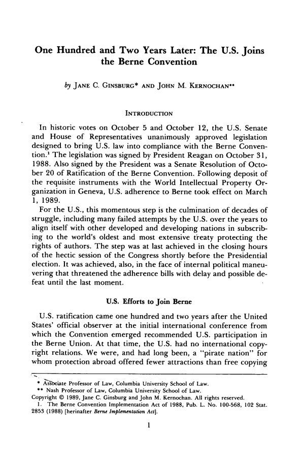 handle is hein.journals/cjla13 and id is 7 raw text is: One Hundred and Two Years Later: The U.S. Joinsthe Berne Conventionby JANE C. GINSBURG* AND JOHN M. KERNOCHAN**INTRODUCTIONIn historic votes on October 5 and October 12, the U.S. Senateand House of Representatives unanimously approved legislationdesigned to bring U.S. law into compliance with the Berne Conven-tion.1 The legislation was signed by President Reagan on October 31,1988. Also signed by the President was a Senate Resolution of Octo-ber 20 of Ratification of the Berne Convention. Following deposit ofthe requisite instruments with the World Intellectual Property Or-ganization in Geneva, U.S. adherence to Berne took effect on March1, 1989.For the U.S., this momentous step is the culmination of decades ofstruggle, including many failed attempts by the U.S. over the years toalign itself with other developed and developing nations in subscrib-ing to the world's oldest and most extensive treaty protecting therights of authors. The step was at last achieved in the closing hoursof the hectic session of the Congress shortly before the Presidentialelection. It was achieved, also, in the face of internal political maneu-vering that threatened the adherence bills with delay and possible de-feat until the last moment.U.S. Efforts to Join BerneU.S. ratification came one hundred and two years after the UnitedStates' official observer at the initial international conference fromwhich the Convention emerged recommended U.S. participation inthe Berne Union. At that time, the U.S. had no international copy-right relations. We were, and had long been, a pirate nation forwhom protection abroad offered fewer attractions than free copying* As'sb-iate Professor of Law, Columbia University School of Law.** Nash Professor of Law, Columbia University School of Law.Copyright © 1989, Jane C. Ginsburg and John M. Kernochan. All rights reserved.1. The Berne Convention Implementation Act of 1988, Pub. L. No. 100-568, 102 Stat.2853 (1988) [herinafter Berne Implementation Act].