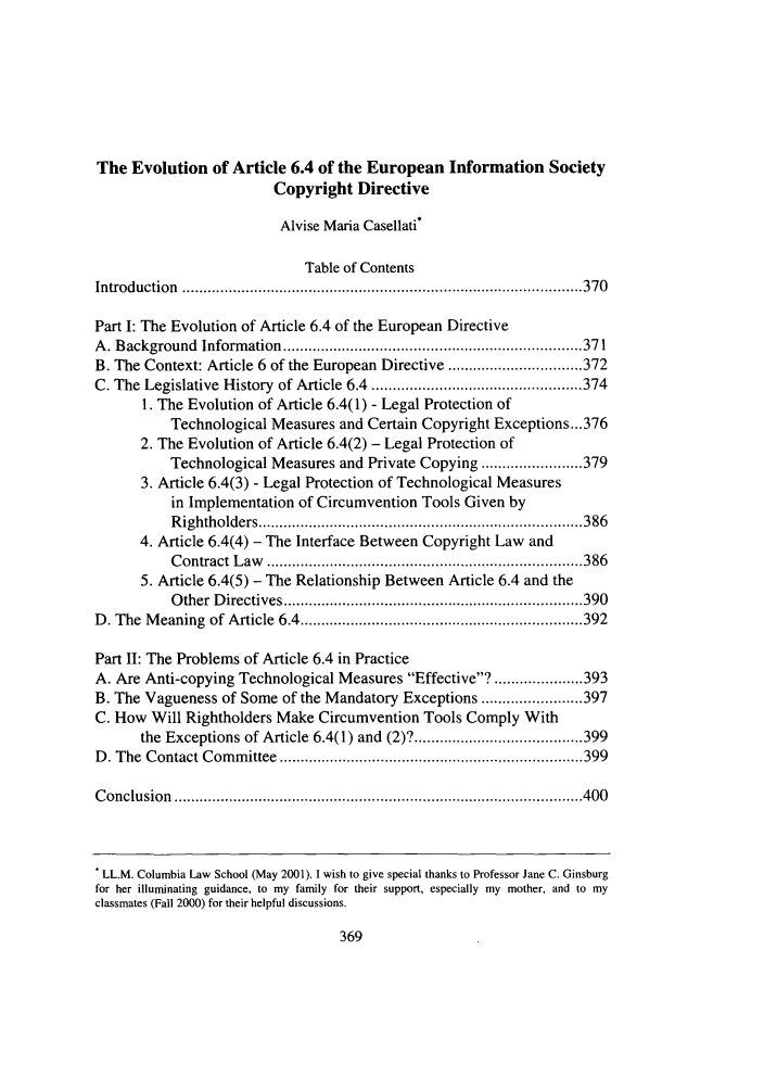 handle is hein.journals/cjla24 and id is 379 raw text is: The Evolution of Article 6.4 of the European Information SocietyCopyright DirectiveAlvise Maria Casellati*Table of ContentsIntroduction    ............................................................................................... 370Part I: The Evolution of Article 6.4 of the European DirectiveA. Background Information ....................................................................... 371B. The Context: Article 6 of the European Directive ................................ 372C. The Legislative History of Article 6.4 .................................................. 3741. The Evolution of Article 6.4(1) - Legal Protection ofTechnological Measures and Certain Copyright Exceptions ...3762. The Evolution of Article 6.4(2) - Legal Protection ofTechnological Measures and Private Copying ........................ 3793. Article 6.4(3) - Legal Protection of Technological Measuresin Implementation of Circumvention Tools Given byR ightholders ............................................................................. 3864. Article 6.4(4) - The Interface Between Copyright Law andC ontract  L aw    ........................................................................... 3865. Article 6.4(5) - The Relationship Between Article 6.4 and theO ther  D irectives ....................................................................... 390D. The Meaning of Article 6.4 ................................................................... 392Part 11: The Problems of Article 6.4 in PracticeA. Are Anti-copying Technological Measures Effective? ..................... 393B. The Vagueness of Some of the Mandatory Exceptions ........................ 397C. How Will Rightholders Make Circumvention Tools Comply Withthe Exceptions of Article 6.4(1) and (2)? ........................................ 399D . The  C ontact C   om m  ittee  ........................................................................ 399C onclu  sion  ................................................................................................. 400. LL.M. Columbia Law School (May 2001). I wish to give special thanks to Professor Jane C. Ginsburgfor her illuminating guidance, to my family for their support, especially my mother, and to myclassmates (Fall 2000) for their helpful discussions.