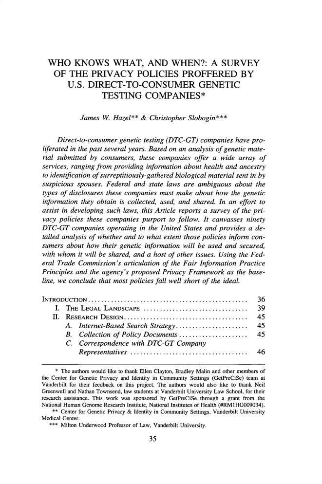 handle is hein.journals/cjlpp28 and id is 43 raw text is: 






  WHO KNOWS WHAT, AND WHEN?: A SURVEY
    OF   THE   PRIVACY POLICIES PROFFERED BY
        U.S.  DIRECT-TO-CONSUMER GENETIC
                   TESTING COMPANIES*


            James  W. Hazel**  & Christopher Slobogin***


     Direct-to-consumer genetic testing (DTC-GT) companies  have pro-
liferated in the past several years. Based on an analysis of genetic mate-
rial submitted by consumers,  these companies  offer a wide  array of
services, ranging from providing information about health and ancestry
to identification of surreptitiously-gathered biological material sent in by
suspicious spouses. Federal  and state laws are ambiguous   about the
types of disclosures these companies must make about  how the genetic
information they obtain is collected, used, and shared. In an effort to
assist in developing such laws, this Article reports a survey of the pri-
vacy policies these companies  purport to follow. It canvasses ninety
DTC-GT   companies  operating in the United States and provides a de-
tailed analysis of whether and to what extent those policies inform con-
sumers  about how  their genetic information will be used and secured,
with whom  it will be shared, and a host of other issues. Using the Fed-
eral Trade Commission's  articulation of the Fair Information Practice
Principles and the agency's proposed Privacy Framework   as the base-
line, we conclude that most policies fall well short of the ideal.

INTRODUCTION   .................................................   36
    I.  THE LEGAL  LANDSCAPE        ............................... 39
    II. RESEARCH  DESIGN........................     .............. 45
       A.   Internet-Based Search Strategy .................... 45
       B.   Collection of Policy Documents   ...................  45
       C.   Correspondence  with DTC-GT   Company
           Representatives       ...............................  46

    * The authors would like to thank Ellen Clayton, Bradley Malin and other members of
the Center for Genetic Privacy and Identity in Community Settings (GetPreCiSe) team at
Vanderbilt for their feedback on this project. The authors would also like to thank Neil
Greenwell and Nathan Townsend, law students at Vanderbilt University Law School, for their
research assistance. This work was sponsored by GetPreCiSe through a grant from the
National Human Genome Research Institute, National Institutes of Health (#RM1HGO09034).
   ** Center for Genetic Privacy & Identity in Community Settings, Vanderbilt University
Medical Center.
  *** Milton Underwood Professor of Law, Vanderbilt University.


35


