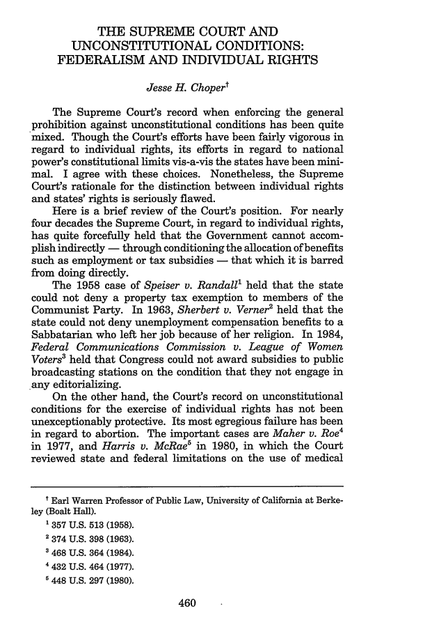 handle is hein.journals/cjlpp4 and id is 464 raw text is: THE SUPREME COURT ANDUNCONSTITUTIONAL CONDITIONS:FEDERALISM AND INDIVIDUAL RIGHTSJesse H. ChopertThe Supreme Court's record when enforcing the generalprohibition against unconstitutional conditions has been quitemixed. Though the Court's efforts have been fairly vigorous inregard to individual rights, its efforts in regard to nationalpower's constitutional limits vis-a-vis the states have been mini-mal. I agree with these choices. Nonetheless, the SupremeCourt's rationale for the distinction between individual rightsand states' rights is seriously flawed.Here is a brief review of the Court's position. For nearlyfour decades the Supreme Court, in regard to individual rights,has quite forcefully held that the Government cannot accom-plish indirectly - through conditioning the allocation of benefitssuch as employment or tax subsidies - that which it is barredfrom doing directly.The 1958 case of Speiser v. Randall' held that the statecould not deny a property tax exemption to members of theCommunist Party. In 1963, Sherbert v. Verner2 held that thestate could not deny unemployment compensation benefits to aSabbatarian who left her job because of her religion. In 1984,Federal Communications Commission v. League of WomenVoters' held that Congress could not award subsidies to publicbroadcasting stations on the condition that they not engage inany editorializing.On the other hand, the Court's record on unconstitutionalconditions for the exercise of individual rights has not beenunexceptionably protective. Its most egregious failure has beenin regard to abortion. The important cases are Maher v. Roe4in 1977, and Harris v. McRae5 in 1980, in which the Courtreviewed state and federal limitations on the use of medicalt Earl Warren Professor of Public Law, University of California at Berke-ley (Boalt Hall).1 357 U.S. 513 (1958).2 374 U.S. 398 (1963).3 468 U.S. 364 (1984).4 432 U.S. 464 (1977).1448 U.S. 297 (1980).460