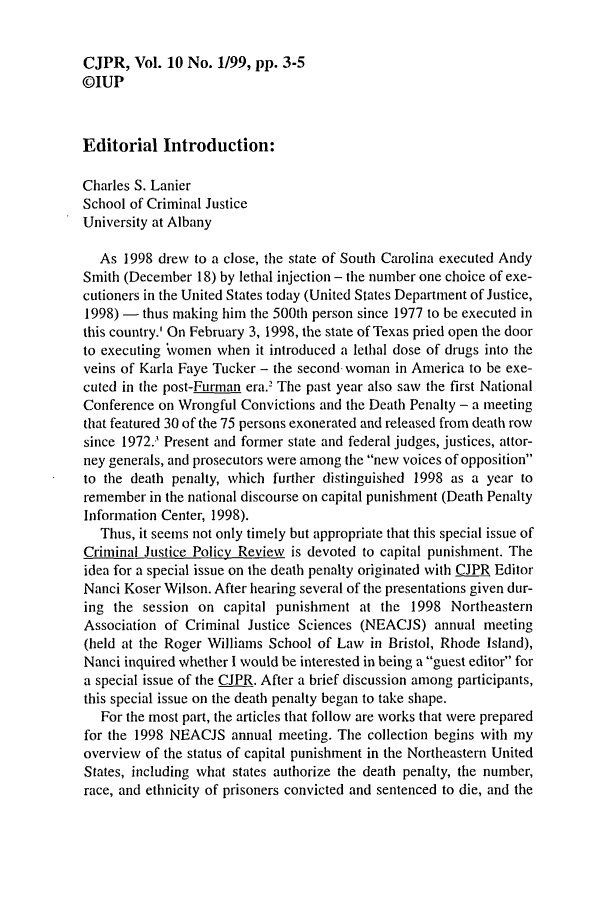 handle is hein.journals/cjpr10 and id is 1 raw text is: CJPR,   Vol. 10 No. 1/99, pp. 3-5@IUPEditorial   Introduction:Charles S. LanierSchool of Criminal JusticeUniversity at Albany   As 1998 drew  to a close, the state of South Carolina executed AndySmith (December  18) by lethal injection - the number one choice of exe-cutioners in the United States today (United States Department of Justice,1998) -  thus making him the 500th person since 1977 to be executed inthis country.' On February 3, 1998, the state of Texas pried open the doorto executing 'vomen when  it introduced a lethal dose of drugs into theveins of Karla Faye Tucker - the second woman in America to be exe-cuted in the post-Furman era.' The past year also saw the first NationalConference on Wrongful  Convictions and the Death Penalty - a meetingthat featured 30 of the 75 persons exonerated and released from death rowsince 1972.' Present and former state and federal judges, justices, attor-ney generals, and prosecutors were among the new voices of oppositionto the death penalty, which further distinguished 1998 as a year toremember  in the national discourse on capital punishment (Death PenaltyInformation Center, 1998).   Thus, it seems not only timely but appropriate that this special issue ofCriminal Justice Policy Review is devoted to capital punishment. Theidea for a special issue on the death penalty originated with CJPR EditorNanci Koser Wilson. After hearing several of the presentations given dur-ing  the session on  capital punishment  at the  1998  NortheasternAssociation of Criminal Justice Sciences (NEACJS)   annual meeting(held at the Roger Williams School of Law  in Bristol, Rhode Island),Nanci inquired whether I would be interested in being a guest editor fora special issue of the CJPR. After a brief discussion among participants,this special issue on the death penalty began to take shape.   For the most part, the articles that follow are works that were preparedfor the 1998 NEACJS   annual meeting. The collection begins with myoverview of the status of capital punishment in the Northeastern UnitedStates, including what states authorize the death penalty, the number,race, and ethnicity of prisoners convicted and sentenced to die, and the