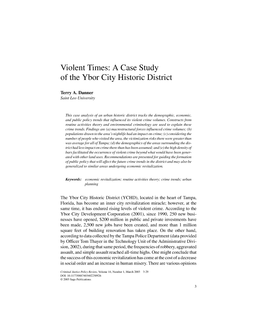 handle is hein.journals/cjpr14 and id is 1 raw text is: Violent Times: A Case Studyof the Ybor City Historic DistrictTerry A. DannerSaint Leo University   This case analysis of an urban historic district tracks the demographic, economic,   and public policy trends that influenced its violent crime volumes. Constructs from   routine activities theory and environmental criminology are used to explain these   crime trends. Findings are (a) macrostructuralforces influenced crime volumes; (b)   populations drawn to the area's nightlife had an impact on crime; (c) considering the   number of people who visited the area, the victimization risks there were greater than   was averagefor all of Tampa; (d) the demographics of the areas surrounding the dis-   trict had less impact on crime there than has been assumed; and (e) the high density of   bars facilitated the occurrence of violent crime beyond what would have been gener-   ated with other land uses. Recommendations are presentedfor guiding the formation   of public policy that will affect the future crime trends in the district and may also be   generalized to similar areas undergoing economic revitalization.   Keywords: economic revitalization; routine activities theory; crime trends; urban             planningThe Ybor City Historic District (YCHD), located in the heart of Tampa,Florida, has become an inner city revitalization miracle; however, at thesame time, it has endured rising levels of violent crime. According to theYbor City Development Corporation (2001), since 1990, 250 new busi-nesses have opened, $200 million in public and private investments havebeen made, 2,500 new jobs have been created, and more than 1 millionsquare feet of building renovation has taken place. On the other hand,according to data collected by the Tampa Police Department (data providedby Officer Tom Thayer in the Technology Unit of the Administrative Divi-sion, 2002), during that same period, the frequencies of robbery, aggravatedassault, and simple assault reached all-time highs. One might conclude thatthe success of this economic revitalization has come at the cost of a decreasein social order and an increase in human misery. There are various opinionsCriminal Justice Policy Review, Volume 14, Number 1, March 2003 3-29DOI: 10.1177/0887403402250926© 2003 Sage Publications
