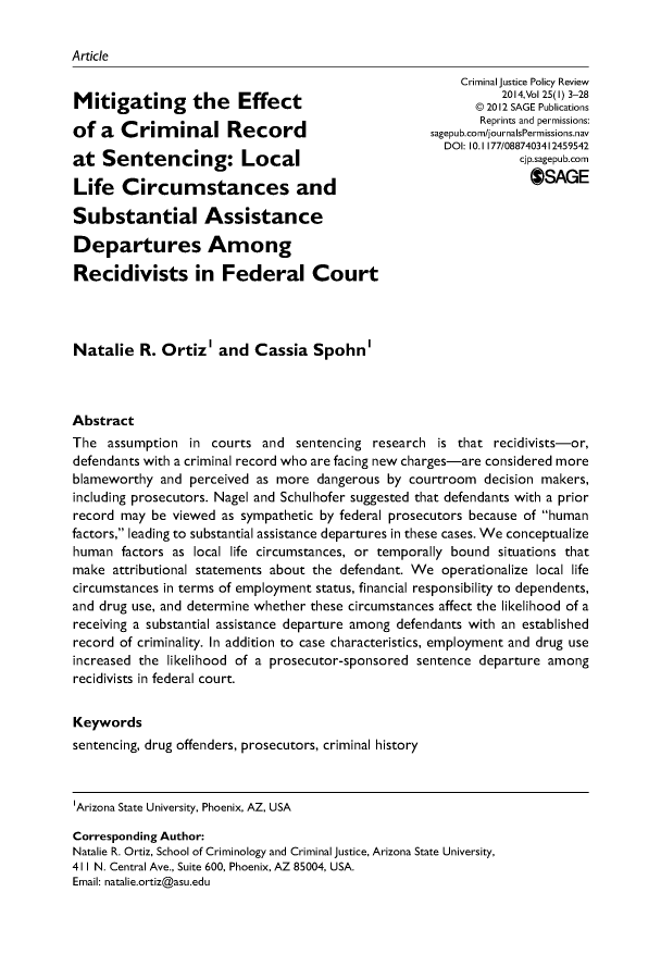 handle is hein.journals/cjpr25 and id is 1 raw text is: ArticleMitigating the Effectof a Criminal Recordat Sentencing: LocalLife Circumstances andSubstantial AssistanceDepartures AmongRecidivists in Federal Court    Criminal Justice Policy Review           2014,Vol 25(l) 3-28       © 2012 SAGE Publications       Reprints and permissions:sagepub.com/journalsPermissions.nav  DOI: 10.1177/0887403412459542             cjp.sagepub.com               $SAGENatalie R. Ortiz' and Cassia Spohn'AbstractThe assumption in courts and sentencing research is that recidivists-or,defendants with a criminal record who are facing new charges-are considered moreblameworthy and perceived as more dangerous by courtroom decision makers,including prosecutors. Nagel and Schulhofer suggested that defendants with a priorrecord may be viewed as sympathetic by federal prosecutors because of humanfactors, leading to substantial assistance departures in these cases. We conceptualizehuman factors as local life circumstances, or temporally bound situations thatmake attributional statements about the defendant. We operationalize local lifecircumstances in terms of employment status, financial responsibility to dependents,and drug use, and determine whether these circumstances affect the likelihood of areceiving a substantial assistance departure among defendants with an establishedrecord of criminality. In addition to case characteristics, employment and drug useincreased the likelihood of a prosecutor-sponsored sentence departure amongrecidivists in federal court.Keywordssentencing, drug offenders, prosecutors, criminal history'Arizona State University, Phoenix, AZ, USACorresponding Author:Natalie R. Ortiz, School of Criminology and Criminal Justice, Arizona State University,411 N. Central Ave., Suite 600, Phoenix, AZ 85004, USA.Email: natalie.ortiz@asu.edu