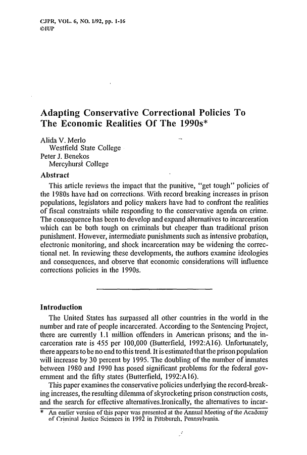 handle is hein.journals/cjpr6 and id is 1 raw text is: CJPR, VOL. 6, NO. 1/92, pp. 1-16©IUPAdapting Conservative Correctional Policies ToThe Economic Realities Of The 1990s*Alida V. Merlo   Westfield State CollegePeter J. Benekos   Mercyhursi CollegeAbstract   This article reviews the impact that the punitive, get tough policies ofthe 1980s have had on corrections. With record breaking increases in prisonpopulations, legislators and policy makers have had to confront the realitiesof fiscal constraints while responding to the conservative agenda on crime.The consequence has been to develop and expand alternatives to incarcerationwhich can be both tough on criminals but cheaper than traditional prisonpunishment. However, intermediate punishments such as intensive probation,electronic monitoring, and shock incarceration may be widening the correc-tional net. In reviewing these developments, the authors examine ideologiesand consequences, and observe that economic considerations will influencecorrections policies in the 1990s.Introduction   The United States has surpassed all other countries in the world in thenumber and rate of people incarcerated. According to the Sentencing Project,there are currently 1.1 million offenders in American prisons; and the in-carceration rate is 455 per 100,000 (Butterfield, 1992:A16). Unfortunately,there appears to be no end to this trend. It is estimated that the prison populationwill increase by 30 percent by 1995. The doubling of the number of inmatesbetween 1980 and 1990 has posed significant problems for the federal gov-ernment and the fifty states (Butterfield, 1992:A16).   This paper examines the conservative policies underlying the record-break-ing increases, the resulting dilemma of skyrocketing prison construction costs,and the search for effective alternatives.Ironically, the alternatives to incar-* An earlier version of this paper was presented at the Annual Meeting of the Academy   of Criminal Justice Sciences in 1992 in Pittsbureh. Pennsylvania.