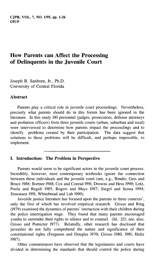 handle is hein.journals/cjpr7 and id is 1 raw text is: CJPR, VOL. 7, NO. 1/95, pp. 1-26©IUPHow Parents can Affect the Processingof Delinquents in the Juvenile CourtJoseph B. Sanborn, Jr., Ph.D.University of Central FloridaAbstract    Parents play a critical role in juvenile court proceedings. Nevertheless,precisely what parents should do in this forum has been ignored in theliterature. In this study 100 personnel (judges, prosecutors, defense attorneysand probation officers) from three juvenile courts (urban, suburban and rural)were interviewed to determine how parents impact the proceedings and toidentify  problems created by their participation. The data suggest thatsolutions to these problems will be difficult, and perhaps impossible, toimplement.I. Introduction: The Problem in Perspective    Parents would seem to be significant actors in the juvenile court process.Incredibly, however, most contemporary textbooks ignore the connectionbetween these individuals and the juvenile court (see, e.g., Binder, Geis andBruce 1988; Bortner 1988; Cox and Conrad 1991; Drowns and Hess 1990; Lotz,Poole and Regoli 1985; Rogers and Mays 1987; Siegel and Senna 1994;Simonsen 1991; Whitebread and Lab 1990).    Juvenile justice literature has focused upon the parents in three contexts',only the first of which has involved empirical research. Grisso and Ring(1979) examined the dynamics of parents' interaction with their children duringthe police interrogation stage. They found that many parents encouragedyouths to surrender their rights to silence and to counsel. (Id.: 213; see, also,Grisso and Pomicter 1977). Relatedly, other research has disclosed thatjuveniles do not fully comprehend the nature and significance of theirconstitutional rights (Ferguson and Douglas 1970; Grisso 1980, 1981; Holtz1987).    Other commentators have observed that the legislatures and courts havedivided in determining the standards that should control the police during