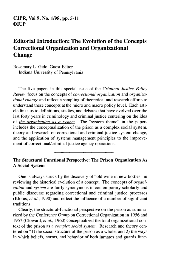 handle is hein.journals/cjpr9 and id is 1 raw text is: CJPR, Vol 9. No. 1/98, pp. 5-11©IUPEditorial Introduction: The Evolution of the ConceptsCorrectional Organization and OrganizationalChangeRosemary L. Gido, Guest Editor   Indiana University of Pennsylvania   The five papers in this special issue of the Criminal Justice PolicyReview focus on the concepts of correctional organization and organiza-tional change and reflect a sampling of theoretical and research efforts tounderstand these concepts at the micro and macro policy level. Each arti-cle links us to definitions, studies, and debates that have evolved over thelast forty years in criminology and criminal justice centering on the ideaof the organization as a system. The system theme in the papersincludes the conceptualization of the prison as a complex social system,theory and research on correctional and criminal justice system change,and the application of systems management principles to the improve-ment of correctional/criminal justice agency operations.The Structural Functional Perspective: The Prison Organization AsA Social System   One is always struck by the discovery of old wine in new bottles inreviewing the historical evolution of a concept. The concepts of organi-zation and system are fairly synonymous in contemporary scholarly andpublic discourse regarding correctional and criminal justice processes(Klofas, et al., 1990) and reflect the influence of a number of significanttraditions.   Clearly, the structural-functional perspective on the prison as summa-rized by the Conference Group on Correctional Organization in 1956 and1957 (Cloward, et al., 1960) conceptualized the total organizational con-text of the prison as a complex social system. Research and theory cen-tered on 1 ) the social structure of the prison as a whole, and 2) the waysin which beliefs, norms, and behavior of both inmates and guards func-