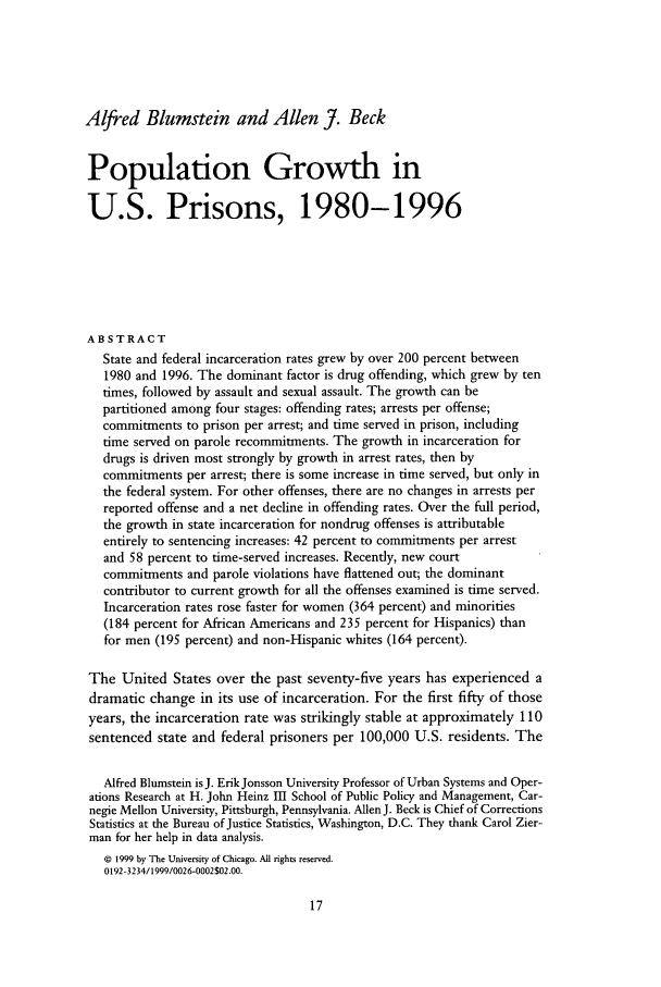 handle is hein.journals/cjrr26 and id is 23 raw text is: Alfred Blumstein and Allen J. BeckPopulation Growth inU.S. Prisons, 1980-1996ABSTRACTState and federal incarceration rates grew by over 200 percent between1980 and 1996. The dominant factor is drug offending, which grew by tentimes, followed by assault and sexual assault. The growth can bepartitioned among four stages: offending rates; arrests per offense;commitments to prison per arrest; and time served in prison, includingtime served on parole recommitments. The growth in incarceration fordrugs is driven most strongly by growth in arrest rates, then bycommitments per arrest; there is some increase in time served, but only inthe federal system. For other offenses, there are no changes in arrests perreported offense and a net decline in offending rates. Over the full period,the growth in state incarceration for nondrug offenses is attributableentirely to sentencing increases: 42 percent to commitments per arrestand 58 percent to time-served increases. Recently, new courtcommitments and parole violations have flattened out; the dominantcontributor to current growth for all the offenses examined is time served.Incarceration rates rose faster for women (364 percent) and minorities(184 percent for African Americans and 235 percent for Hispanics) thanfor men (195 percent) and non-Hispanic whites (164 percent).The United States over the past seventy-five years has experienced adramatic change in its use of incarceration. For the first fifty of thoseyears, the incarceration rate was strikingly stable at approximately 110sentenced state and federal prisoners per 100,000 U.S. residents. TheAlfred Blumstein is J. ErikJonsson University Professor of Urban Systems and Oper-ations Research at H. John Heinz III School of Public Policy and Management, Car-negie Mellon University, Pittsburgh, Pennsylvania. Allen J. Beck is Chief of CorrectionsStatistics at the Bureau of Justice Statistics, Washington, D.C. They thank Carol Zier-man for her help in data analysis.© 1999 by The University of Chicago. All rights reserved.0192-3234/1999/0026-0002502.00.