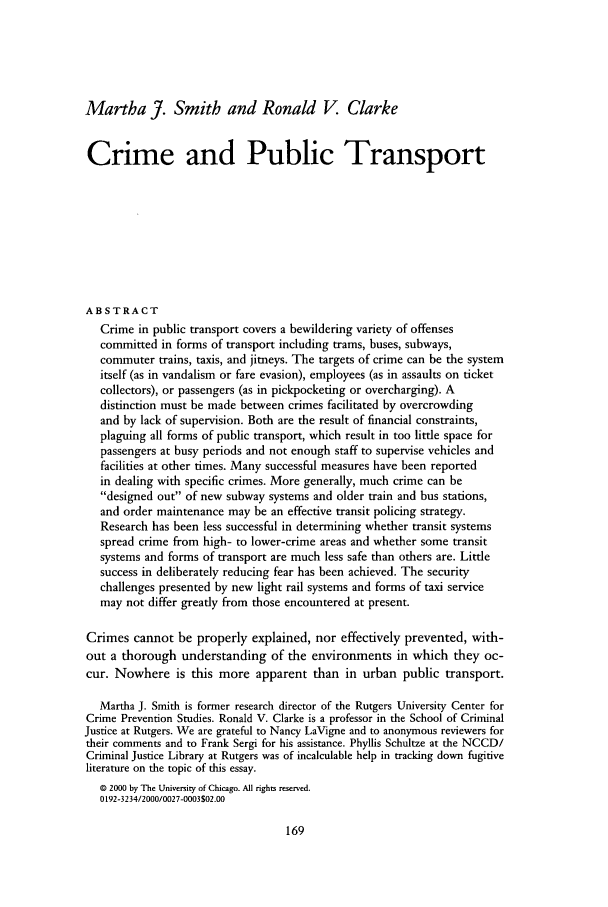 handle is hein.journals/cjrr27 and id is 177 raw text is: Martha J. Smith and Ronald V Clarke
Crime and Public Transport
ABSTRACT
Crime in public transport covers a bewildering variety of offenses
committed in forms of transport including trams, buses, subways,
commuter trains, taxis, and jitneys. The targets of crime can be the system
itself (as in vandalism or fare evasion), employees (as in assaults on ticket
collectors), or passengers (as in pickpocketing or overcharging). A
distinction must be made between crimes facilitated by overcrowding
and by lack of supervision. Both are the result of financial constraints,
plaguing all forms of public transport, which result in too little space for
passengers at busy periods and not enough staff to supervise vehicles and
facilities at other times. Many successful measures have been reported
in dealing with specific crimes. More generally, much crime can be
designed out of new subway systems and older train and bus stations,
and order maintenance may be an effective transit policing strategy.
Research has been less successful in determining whether transit systems
spread crime from high- to lower-crime areas and whether some transit
systems and forms of transport are much less safe than others are. Little
success in deliberately reducing fear has been achieved. The security
challenges presented by new light rail systems and forms of taxi service
may not differ greatly from those encountered at present.
Crimes cannot be properly explained, nor effectively prevented, with-
out a thorough understanding of the environments in which they oc-
cur. Nowhere is this more apparent than in urban public transport.
Martha J. Smith is former research director of the Rutgers University Center for
Crime Prevention Studies. Ronald V. Clarke is a professor in the School of Criminal
Justice at Rutgers. We are grateful to Nancy LaVigne and to anonymous reviewers for
their comments and to Frank Sergi for his assistance. Phyllis Schultze at the NCCD/
Criminal Justice Library at Rutgers was of incalculable help in tracking down fugitive
literature on the topic of this essay.
© 2000 by The University of Chicago. All rights reserved.
0 192-3234/2000/0027-0003502.00


