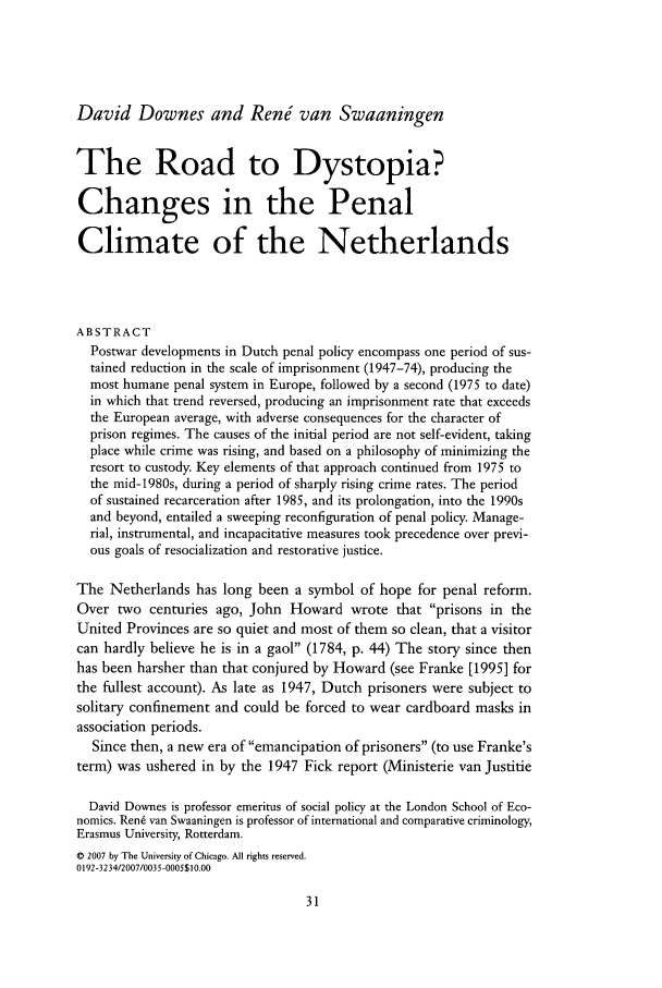 handle is hein.journals/cjrr35 and id is 41 raw text is: David Downes and RenJ van Swaaningen
The Road to Dystopia?
Changes in the Penal
Climate of the Netherlands
ABSTRACT
Postwar developments in Dutch penal policy encompass one period of sus-
tained reduction in the scale of imprisonment (1947-74), producing the
most humane penal system in Europe, followed by a second (1975 to date)
in which that trend reversed, producing an imprisonment rate that exceeds
the European average, with adverse consequences for the character of
prison regimes. The causes of the initial period are not self-evident, taking
place while crime was rising, and based on a philosophy of minimizing the
resort to custody. Key elements of that approach continued from 1975 to
the mid-1980s, during a period of sharply rising crime rates. The period
of sustained recarceration after 1985, and its prolongation, into the 1990s
and beyond, entailed a sweeping reconfiguration of penal policy. Manage-
rial, instrumental, and incapacitative measures took precedence over previ-
ous goals of resocialization and restorative justice.
The Netherlands has long been a symbol of hope for penal reform.
Over two centuries ago, John Howard wrote that prisons in the
United Provinces are so quiet and most of them so clean, that a visitor
can hardly believe he is in a gaol (1784, p. 44) The story since then
has been harsher than that conjured by Howard (see Franke [1995] for
the fullest account). As late as 1947, Dutch prisoners were subject to
solitary confinement and could be forced to wear cardboard masks in
association periods.
Since then, a new era of emancipation of prisoners (to use Franke's
term) was ushered in by the 1947 Fick report (Ministerie van Justitie
David Downes is professor emeritus of social policy at the London School of Eco-
nomics. Ren6 van Swaaningen is professor of international and comparative criminology,
Erasmus University, Rotterdam.
© 2007 by The University of Chicago. All rights reserved.
0192-3234/2007/0035-0005$10.00


