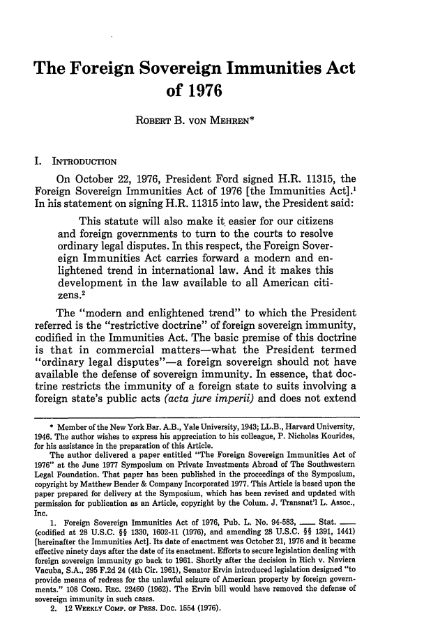 handle is hein.journals/cjtl17 and id is 37 raw text is: The Foreign Sovereign Immunities Act
of 1976
ROBERT B. VON MEHREN*
I. INTRODUCTION
On October 22, 1976, President Ford signed H.R. 11315, the
Foreign Sovereign Immunities Act of 1976 [the Immunities Act].'
In his statement on signing H.R. 11315 into law, the President said:
This statute will also make it easier for our citizens
and foreign governments to turn to the courts to resolve
ordinary legal disputes. In this respect, the Foreign Sover-
eign Immunities Act carries forward a modern and en-
lightened trend in international law. And it makes this
development in the law available to all American citi-
zens.2
The modern and enlightened trend to which the President
referred is the restrictive doctrine of foreign sovereign immunity,
codified in the Immunities Act. The basic premise of this doctrine
is that in commercial matters-what the President termed
ordinary legal disputes-a foreign sovereign should not have
available the defense of sovereign immunity. In essence, that doc-
trine restricts the immunity of a foreign state to suits involving a
foreign state's public acts (acta jure imperii) and does not extend
* Member of the New York Bar. A.B., Yale University, 1943; LL.B., Harvard University,
1946. The author wishes to express his appreciation to his colleague, P. Nicholas Kourides,
for his assistance in the preparation of this Article.
The author delivered a paper entitled The Foreign Sovereign Immunities Act of
1976 at the June 1977 Symposium on Private Investments Abroad of The Southwestern
Legal Foundation. That paper has been published in the proceedings of the Symposium,
copyright by Matthew Bender & Company Incorporated 1977. This Article is based upon the
paper prepared for delivery at the Symposium, which has been revised and updated with
permission for publication as an Article, copyright by the Colum. J. Transnat'l L. Assoc.,
Inc.
1. Foreign Sovereign Immunities Act of 1976, Pub. L. No. 94-583, -   Stat. -
(codified at 28 U.S.C. §§ 1330, 1602-11 (1976), and amending 28 U.S.C. §§ 1391, 1441)
[hereinafter the Immunities Act]. Its date of enactment was October 21, 1976 and it became
effective ninety days after the date of its enactment. Efforts to secure legislation dealing with
foreign sovereign immunity go back to 1961. Shortly after the decision in Rich v. Naviera
Vacuba, S.A., 295 F.2d 24 (4th Cir. 1961), Senator Ervin introduced legislation designed to
provide means of redress for the unlawful seizure of American property by foreign govern-
ments. 108 CONG. REc. 22460 (1962). The Ervin bill would have removed the defense of
sovereign immunity in such cases.
2. 12 WEEKLY COMP. oF PRES. Doc. 1554 (1976).



