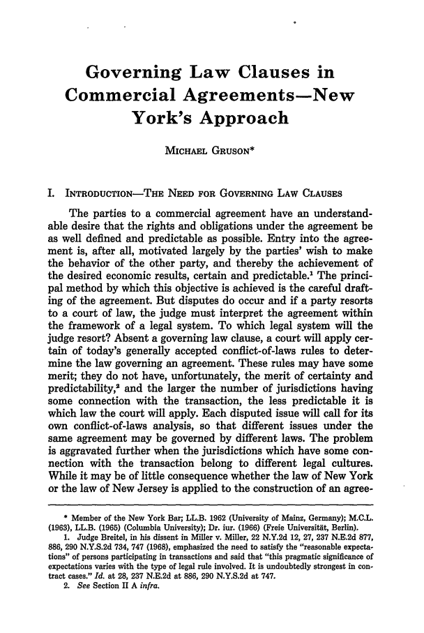handle is hein.journals/cjtl18 and id is 327 raw text is: Governing Law Clauses inCommercial Agreements-NewYork's ApproachMICHAEL GRUSON*I. INTRODUCTION-THE NEED FOR GOVERNING LAW CLAUSESThe parties to a commercial agreement have an understand-able desire that the rights and obligations under the agreement beas well defined and predictable as possible. Entry into the agree-ment is, after all, motivated largely by the parties' wish to makethe behavior of the other party, and thereby the achievement ofthe desired economic results, certain and predictable.1 The princi-pal method by which this objective is achieved is the careful draft-ing of the agreement. But disputes do occur and if a party resortsto a court of law, the judge must interpret the agreement withinthe framework of a legal system. To which legal system will thejudge resort? Absent a governing law clause, a court will apply cer-tain of today's generally accepted conflict-of-laws rules to deter-mine the law governing an agreement. These rules may have somemerit; they do not have, unfortunately, the merit of certainty andpredictability,' and the larger the number of jurisdictions havingsome connection with the transaction, the less predictable it iswhich law the court will apply. Each disputed issue will call for itsown conflict-of-laws analysis, so that different issues under thesame agreement may be governed by different laws. The problemis aggravated further when the jurisdictions which have some con-nection with the transaction belong to different legal cultures.While it may be of little consequence whether the law of New Yorkor the law of New Jersey is applied to the construction of an agree-* Member of the New York Bar; LL.B. 1962 (University of Mainz, Germany); M.C.L.(1963), LL.B. (1965) (Columbia University); Dr. iur. (1966) (Freie Universitat, Berlin).1. Judge Breitel, in his dissent in Miller v. Miller, 22 N.Y.2d 12, 27, 237 N.E.2d 877,886, 290 N.Y.S.2d 734, 747 (1968), emphasized the need to satisfy the reasonable expecta-tions of persons participating in transactions and said that this pragmatic significance ofexpectations varies with the type of legal rule involved. It is undoubtedly strongest in con-tract cases. Id. at 28, 237 N.E.2d at 886, 290 N.Y.S.2d at 747.2. See Section II A infra.