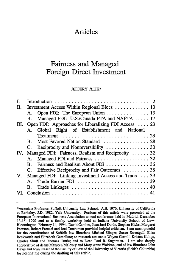 handle is hein.journals/cjtl32 and id is 9 raw text is: ArticlesFairness and ManagedForeign Direct InvestmentJEFFERY ATIK*I.  Introduction  .................................II. Investment Access Within Regional Blocs ............A. Open FDI: The European Union ...............B. Managed FDI: U.S./Canada FTA and NAFTA .....Ill. Open FDI: Approaches for Liberalizing FDI Access ....A. Global Right of Establishment and NationalTreatment  ............................B. Most Favored Nation Standard .............C. Reciprocity and Nonreversibility ............IV. Managed FDI: Fairness, Realism and Reciprocity ...A.  Managed FDI and Fairness ................B. Fairness and Realism About FDI ............C. Effective Reciprocity and Fair Outcomes ......V. Managed FDI: Linking Investment Access and TradeA.  Trade Barrier FDI  ......................B.  Trade Linkages  ........................VI.  Conclusion  .................................. 23... 28... 30... 32... 32... 36... 38... 39... 39... 40... 41*Associate Professor, Suffolk University Law School. A.B. 1976, University of Californiaat Berkeley, J.D. 1982, Yale University. Portions of this article were presented at theEuropean International Business Association annual conference held in Madrid, December13-15, 1990 and at a faculty workshop held at Indiana University School of Law-Bloomington, February 14, 1994. David Camino, Juan Josd Durdn, Stephen Hicks, MargaretPearson, Robert Preucel and Joel Trachtman provided helpful criticism. I am most gratefulfor the contributions of Suffolk law librarians Michael Slinger, Susan Sweetgall, EllenBeckworth and Elizabeth Gemellaro; to research assistants Wayne Carroll, Kristen Kuliga,Charles Shull and Thomas Tuttle; and to Dean Paul R. Sugarman. I am also deeplyappreciative of deans Maureen Maloney and Mary Anne Waldron, and of law librarians JohnDavis and Joan Fraser of the Faculty of Law of the University of Victoria (British Columbia)for hosting me during the drafting of this article.