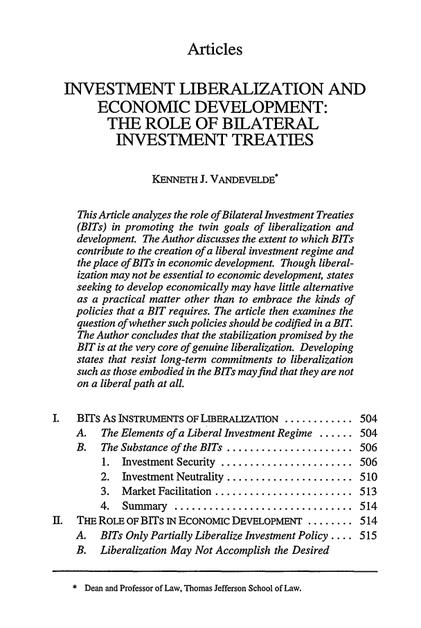 handle is hein.journals/cjtl36 and id is 507 raw text is: ArticlesINVESTMENT LIBERALIZATION ANDECONOMIC DEVELOPMENT:THE ROLE OF BILATERALINVESTMENT TREATIESKENNETH J. VANDEVELDE*This Article analyzes the role of Bilateral Investment Treaties(BITs) in promoting the twin goals of liberalization anddevelopment. The Author discusses the extent to which BITscontribute to the creation of a liberal investment regime andthe place of BITs in economic development. Though liberal-ization may not be essential to economic development, statesseeking to develop economically may have little alternativeas a practical matter other than to embrace the kinds ofpolicies that a BIT requires. The article then examines thequestion of whether such policies should be codified in a BIT.The Author concludes that the stabilization promised by theBIT is at the very core of genuine liberalization. Developingstates that resist long-term commitments to liberalizationsuch as those embodied in the BITs may find that they are noton a liberal path at all.I.  BITs As INSTRUMENTS OF LIBERALIZATION ............ 504A.   The Elements of a Liberal Investment Regime ...... 504B.   The Substance of the BITs ...................... 5061.  Investment Security  .......................  5062. Investment Neutrality ...................... 5103.  Market Facilitation  ........................  5134.  Summary   ...............................  514II. THE ROLE OF BITs iN ECONoMIc DEVELOPMENT ........ 514A. BITs Only Partially Liberalize Investment Policy .... 515B. Liberalization May Not Accomplish the Desired* Dean and Professor of Law, Thomas Jefferson School of Law.