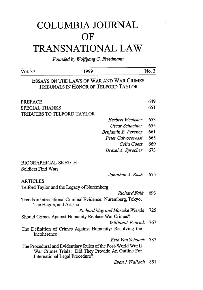 handle is hein.journals/cjtl37 and id is 7 raw text is: COLUMBIA JOURNAL
OF
TRANSNATIONAL LAW
Founded by Wolfgang G. Friedmann
Vol. 37                     1999                       No. 3
ESSAYS ON THE LAWS OF WAR AND WAR CRIMES
TRIBUNALS IN HONOR OF TELFORD TAYLOR
PREFACE                                                  649
SPECIAL THANKS                                           651
TRIBUTES TO TELFORD TAYLOR
Herbert Wechsler  653
Oscar Schachter  655
Benjamin B. Ferencz  661
Peter Calvocoressi  665
Celia Goetz  669
Drexel A. Sprecher  673
BIOGRAPHICAL SKETCH
Soldiers Find Wars
Jonathan A. Bush  675
ARTICLES
Telford Taylor and the Legacy of Nuremberg
Richard Falk 693
Trends in International Criminal Evidence: Nuremberg, Tokyo,
The Hague, and Arusha
Richard May and Marieke Wierda 725
Should Crimes Against Humanity Replace War Crimes?
William J. Fenrick 767
The Definition of Crimes Against Humanity: Resolving the
Incoherence
Beth Van Schaack 787
The Procedural and Evidentiary Rules of the Post-World War II
War Crimes Trials: Did They Provide An Outline For
International Legal Procedure?
EvanJ Wallach 851


