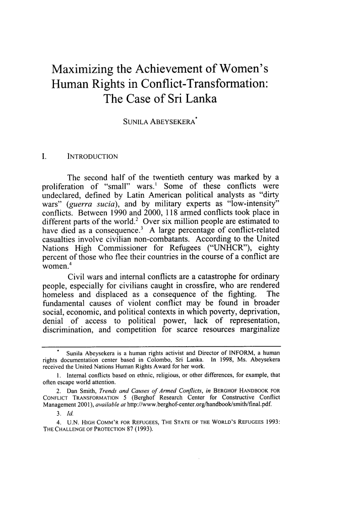 handle is hein.journals/cjtl41 and id is 531 raw text is: Maximizing the Achievement of Women'sHuman Rights in Conflict-Transformation:The Case of Sri LankaSUNILA ABEYSEKERA*I.     INTRODUCTIONThe second half of the twentieth century was marked by aproliferation of small wars.' Some of these conflicts wereundeclared, defined by Latin American political analysts as dirtywars (guerra sucia), and by military experts as low-intensityconflicts. Between 1990 and 2000, 118 armed conflicts took place indifferent parts of the world.2 Over six million people are estimated tohave died as a consequence.3 A large percentage of conflict-relatedcasualties involve civilian non-combatants. According to the UnitedNations High Commissioner for Refugees (UNHCR), eightypercent of those who flee their countries in the course of a conflict arewomen.4Civil wars and internal conflicts are a catastrophe for ordinarypeople, especially for civilians caught in crossfire, who are renderedhomeless and displaced as a consequence of the fighting.          Thefundamental causes of violent conflict may be found in broadersocial, economic, and political contexts in which poverty, deprivation,denial of    access  to  political power, lack     of representation,discrimination, and competition for scarce resources marginalizeSunila Abeysekera is a human rights activist and Director of INFORM, a humanrights documentation center based in Colombo, Sri Lanka. In 1998, Ms. Abeysekerareceived the United Nations Human Rights Award for her work.1. Internal conflicts based on ethnic, religious, or other differences, for example, thatoften escape world attention.2. Dan Smith, Trends and Causes of Armed Conflicts, in BERGHOF HANDBOOK FORCONFLICT TRANSFORMATION 5 (Berghof Research Center for Constructive ConflictManagement 2001), available at http://www.berghof-center.org/handbook/smith/final.pdf.3. Id.4. U.N. HIGH COMM'R FOR REFUGEES, THE STATE OF THE WORLD'S REFUGEES 1993:THE CHALLENGE OF PROTECTION 87 (1993).