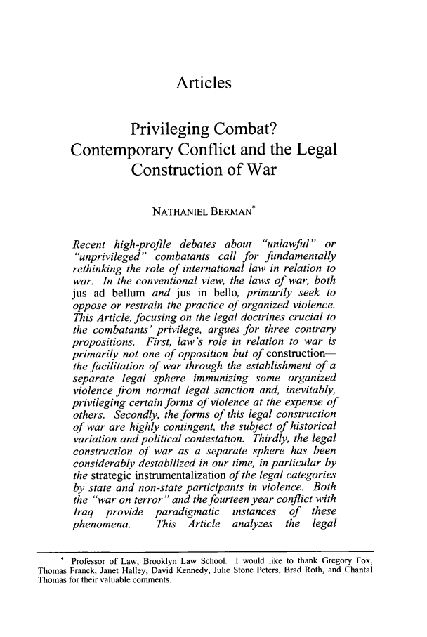 handle is hein.journals/cjtl43 and id is 11 raw text is: ArticlesPrivileging Combat?Contemporary Conflict and the LegalConstruction of WarNATHANIEL BERMAN *Recent high-profile debates about unlawful orunprivileged combatants call for fundamentallyrethinking the role of international law in relation towar. In the conventional view, the laws of war, bothjus ad bellum and jus in bello, primarily seek tooppose or restrain the practice of organized violence.This Article, focusing on the legal doctrines crucial tothe combatants' privilege, argues for three contrarypropositions. First, law's role in relation to war isprimarily not one of opposition but of construction-the facilitation of war through the establishment of aseparate legal sphere immunizing some organizedviolence from normal legal sanction and, inevitably,privileging certain forms of violence at the expense ofothers. Secondly, the forms of this legal constructionof war are highly contingent, the subject of historicalvariation and political contestation. Thirdly, the legalconstruction of war as a separate sphere has beenconsiderably destabilized in our time, in particular bythe strategic instrumentalization of the legal categoriesby state and non-state participants in violence. Boththe war on terror and the fourteen year conflict withIraq  provide  paradigmatic instances   of  thesephenomena.      This  Article  analyzes  the  legalProfessor of Law, Brooklyn Law School. I would like to thank Gregory Fox,Thomas Franck, Janet Halley, David Kennedy, Julie Stone Peters, Brad Roth, and ChantalThomas for their valuable comments.