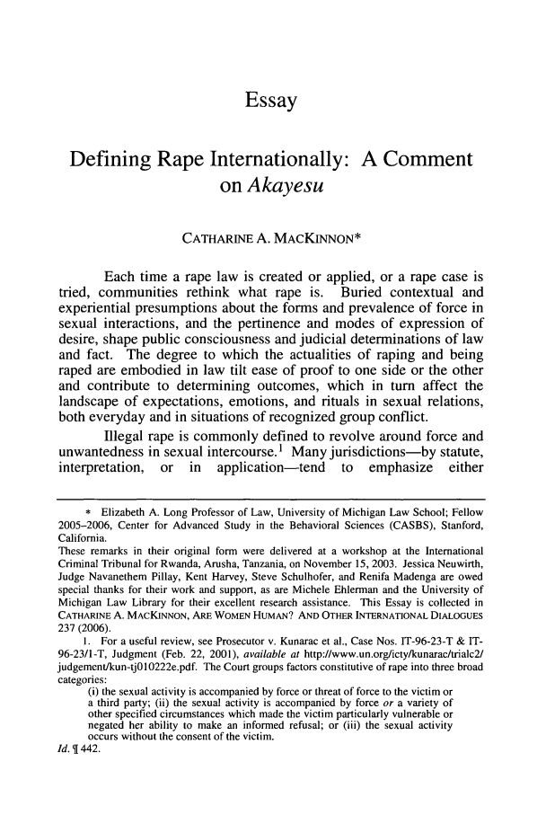handle is hein.journals/cjtl44 and id is 948 raw text is: EssayDefining Rape Internationally: A Commenton AkayesuCATHARINE A. MACKINNON*Each time a rape law is created or applied, or a rape case istried, communities rethink what rape is. Buried contextual andexperiential presumptions about the forms and prevalence of force insexual interactions, and the pertinence and modes of expression ofdesire, shape public consciousness and judicial determinations of lawand fact. The degree to which the actualities of raping and beingraped are embodied in law tilt ease of proof to one side or the otherand contribute to determining outcomes, which in turn affect thelandscape of expectations, emotions, and rituals in sexual relations,both everyday and in situations of recognized group conflict.Illegal rape is commonly defined to revolve around force andunwantedness in sexual intercourse.1 Many jurisdictions-by statute,interpretation,   or   in   application-tend      to   emphasize      either* Elizabeth A. Long Professor of Law, University of Michigan Law School; Fellow2005-2006, Center for Advanced Study in the Behavioral Sciences (CASBS), Stanford,California.These remarks in their original form were delivered at a workshop at the InternationalCriminal Tribunal for Rwanda, Arusha, Tanzania, on November 15, 2003. Jessica Neuwirth,Judge Navanethem Pillay, Kent Harvey, Steve Schulhofer, and Renifa Madenga are owedspecial thanks for their work and support, as are Michele Ehlerman and the University ofMichigan Law Library for their excellent research assistance. This Essay is collected inCATHARINE A. MACKINNON, ARE WOMEN HUMAN? AND OTHER INTERNATIONAL DIALOGUES237 (2006).1. For a useful review, see Prosecutor v. Kunarac et al., Case Nos. IT-96-23-T & IT-96-23/1-T, Judgment (Feb. 22, 2001), available at http://www.un.org/icty/kunarac/trialc2/judgement/kun-tj010222e.pdf. The Court groups factors constitutive of rape into three broadcategories:(i) the sexual activity is accompanied by force or threat of force to the victim ora third party; (ii) the sexual activity is accompanied by force or a variety ofother specified circumstances which made the victim particularly vulnerable ornegated her ability to make an informed refusal; or (iii) the sexual activityoccurs without the consent of the victim.Id.  442.