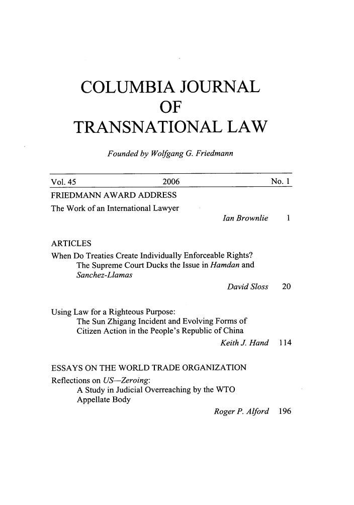handle is hein.journals/cjtl45 and id is 1 raw text is: COLUMBIA JOURNAL
OF
TRANSNATIONAL LAW
Founded by Wolfgang G. Friedmann
Vol. 45                     2006                       No. 1
FRIEDMANN AWARD ADDRESS
The Work of an International Lawyer
Ian Brownlie
ARTICLES
When Do Treaties Create Individually Enforceable Rights?
The Supreme Court Ducks the Issue in Hamdan and
Sanchez-Llamas
David Sloss   20
Using Law for a Righteous Purpose:
The Sun Zhigang Incident and Evolving Forms of
Citizen Action in the People's Republic of China
Keith J. Hand 114
ESSAYS ON THE WORLD TRADE ORGANIZATION
Reflections on US-Zeroing:
A Study in Judicial Overreaching by the WTO
Appellate Body
Roger P. Alford 196


