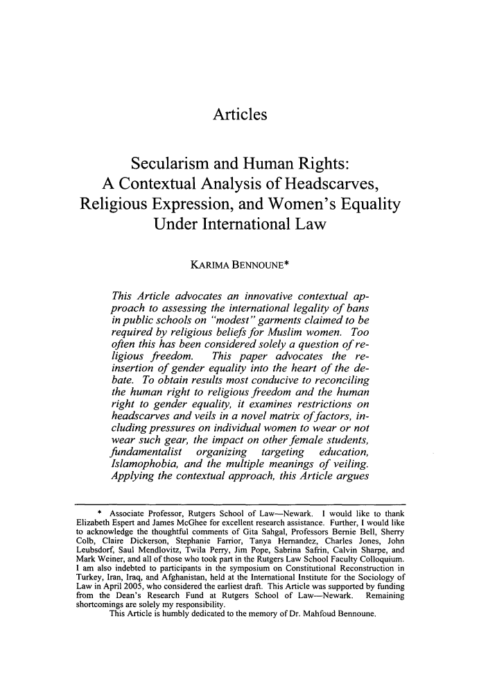 handle is hein.journals/cjtl45 and id is 373 raw text is: Articles

Secularism and Human Rights:
A Contextual Analysis of Headscarves,
Religious Expression, and Women's Equality
Under International Law
KARIMA BENNOUNE*
This Article advocates an innovative contextual ap-
proach to assessing the international legality of bans
in public schools on modest garments claimed to be
required by religious beliefs for Muslim women. Too
often this has been considered solely a question of re-
ligious freedom.      This paper advocates       the  re-
insertion of gender equality into the heart of the de-
bate. To obtain results most conducive to reconciling
the human right to religious freedom and the human
right to gender equality, it examines restrictions on
headscarves and veils in a novel matrix offactors, in-
cluding pressures on individual women to wear or not
wear such gear, the impact on other female students,
fundamentalist     organizing     targeting    education,
Islamophobia, and the multiple meanings of veiling.
Applying the contextual approach, this Article argues
* Associate Professor, Rutgers School of Law-Newark. I would like to thank
Elizabeth Espert and James McGhee for excellent research assistance. Further, I would like
to acknowledge the thoughtful comments of Gita Sahgal, Professors Bernie Bell, Sherry
Colb, Claire Dickerson, Stephanie Farrior, Tanya Hernandez, Charles Jones, John
Leubsdorf, Saul Mendlovitz, Twila Perry, Jim Pope, Sabrina Safrin, Calvin Sharpe, and
Mark Weiner, and all of those who took part in the Rutgers Law School Faculty Colloquium.
I am also indebted to participants in the symposium on Constitutional Reconstruction in
Turkey, Iran, Iraq, and Afghanistan, held at the International Institute for the Sociology of
Law in April 2005, who considered the earliest draft. This Article was supported by funding
from the Dean's Research Fund at Rutgers School of Law-Newark.  Remaining
shortcomings are solely my responsibility.
This Article is humbly dedicated to the memory of Dr. Mahfoud Bennoune.


