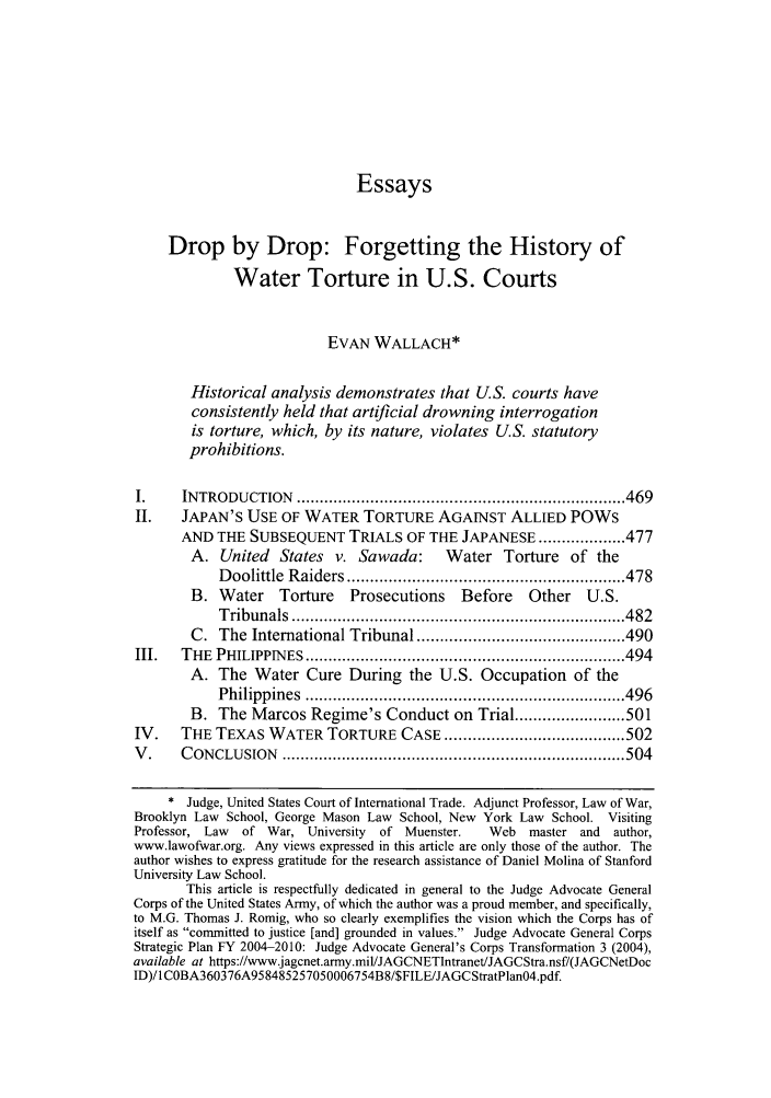 handle is hein.journals/cjtl45 and id is 474 raw text is: EssaysDrop by Drop: Forgetting the History ofWater Torture in U.S. CourtsEVAN WALLACH*Historical analysis demonstrates that U.S. courts haveconsistently held that artificial drowning interrogationis torture, which, by its nature, violates U.S. statutoryprohibitions.I.     INTRODUCTION     ....................................................................... 469II.    JAPAN'S USE OF WATER TORTURE AGAINST ALLIED POWsAND THE SUBSEQUENT TRIALS OF THE JAPANESE ................... 477A. United    States v. Sawada:        Water Torture of theD oolittle  R aiders ............................................................ 478B. Water     Torture    Prosecutions     Before    Other   U.S.T ribunals  ........................................................................ 482C. The International Tribunal ............................................. 490III.   THE  PHILIPPIN  ES  ..................................................................... 494A. The Water Cure During the U.S. Occupation of theP hilippines  ..................................................................... 496B. The Marcos Regime's Conduct on Trial ........................ 501IV.    THE TEXAS WATER TORTURE CASE ....................................... 502V .    C ONCLUSION    .......................................................................... 504* Judge, United States Court of International Trade. Adjunct Professor, Law of War,Brooklyn Law School, George Mason Law School, New York Law School. VisitingProfessor, Law  of War, University   of Muenster.    Web   master and   author,www.lawofwar.org. Any views expressed in this article are only those of the author. Theauthor wishes to express gratitude for the research assistance of Daniel Molina of StanfordUniversity Law School.This article is respectfully dedicated in general to the Judge Advocate GeneralCorps of the United States Army, of which the author was a proud member, and specifically,to M.G. Thomas J. Romig, who so clearly exemplifies the vision which the Corps has ofitself as committed to justice [and] grounded in values. Judge Advocate General CorpsStrategic Plan FY 2004-2010: Judge Advocate General's Corps Transformation 3 (2004),available at https://www.jagcnet.army.mil/JAGCNETIntranet/JAGCStra.nsf/(JAGCNetDocID)/I COBA360376A958485257050006754B8/$FILE/JAGCStratPlanO4.pdf.