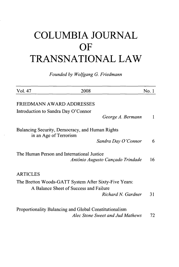 handle is hein.journals/cjtl47 and id is 1 raw text is: COLUMBIA JOURNAL
OF
TRANSNATIONAL LAW

Founded by Wolfgang G. Friedmann

Vol. 47                  2008                   No. 1

FRIEDMANN AWARD ADDRESSES
Introduction to Sandra Day O'Connor

George A. Bermann

Balancing Security, Democracy, and Human Rights
in an Age of Terrorism
Sandra Day O'Connor
The Human Person and International Justice
Ant6nio Augusto Canqado Trindade
ARTICLES
The Bretton Woods-GATT System After Sixty-Five Years:
A Balance Sheet of Success and Failure
Richard N. Gardner
Proportionality Balancing and Global Constitutionalism
Alec Stone Sweet and Jud Mathews


