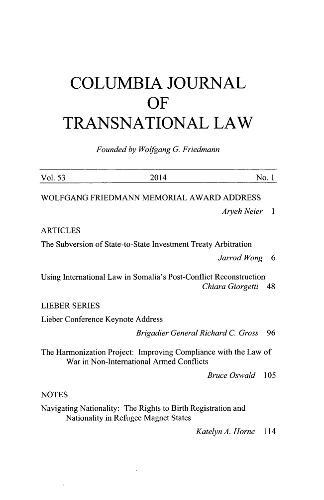 handle is hein.journals/cjtl53 and id is 1 raw text is: 






       COLUMBIA JOURNAL

                        OF

     TRANSNATIONAL LAW

            Founded by Wolfgang G. Friedmann


Vol. 53                  2014                   No. 1

WOLFGANG FRIEDMANN MEMORIAL AWARD ADDRESS
                                         Aryeh Neier 1

ARTICLES
The Subversion of State-to-State Investment Treaty Arbitration
                                        Jarrod Wong 6

Using International Law in Somalia's Post-Conflict Reconstruction
                                    Chiara Giorgetti 48

LIEBER SERIES
Lieber Conference Keynote Address
                     Brigadier General Richard C. Gross 96

The Harmonization Project: Improving Compliance with the Law of
      War in Non-International Armed Conflicts
                                     Bruce Oswald 105

NOTES
Navigating Nationality: The Rights to Birth Registration and
      Nationality in Refugee Magnet States
                                   KatelynA.Horne 114


