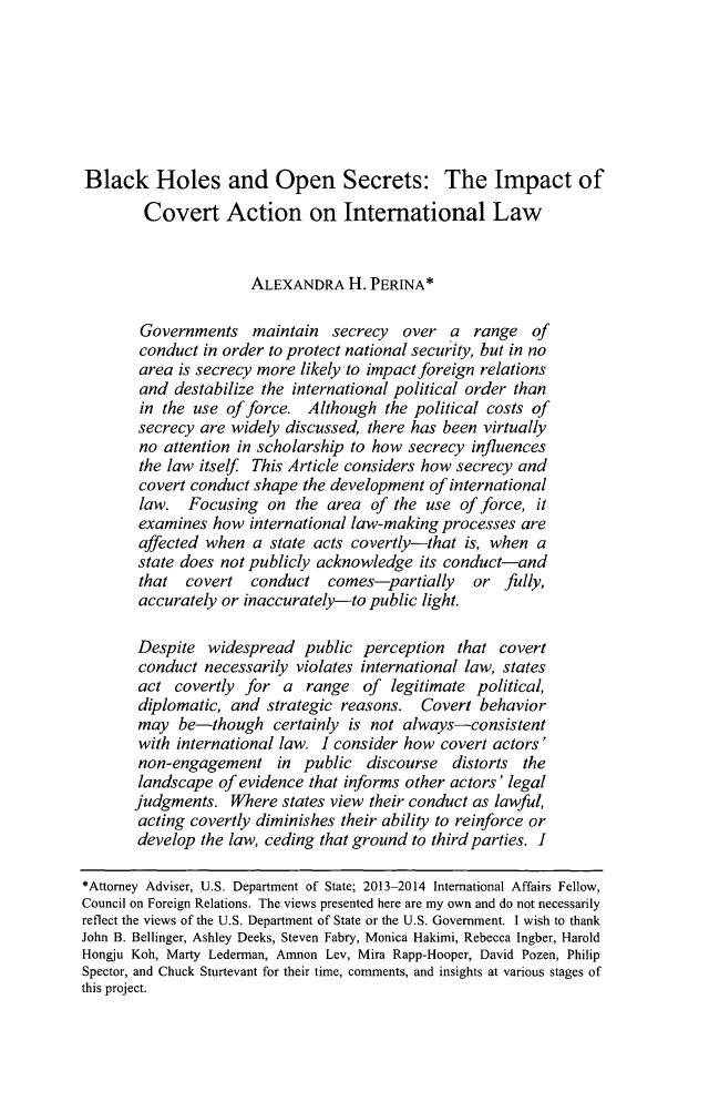 handle is hein.journals/cjtl53 and id is 518 raw text is: Black Holes and Open Secrets: The Impact of        Covert Action on International Law                      ALEXANDRA H. PERINA*        Governments maintain secrecy over a range of        conduct in order to protect national security, but in no        area is secrecy more likely to impact foreign relations        and destabilize the international political order than        in the use of force. Although the political costs of        secrecy are widely discussed, there has been virtually        no attention in scholarship to how secrecy influences        the law itself This Article considers how secrecy and        covert conduct shape the development of international        law. Focusing on the area of the use of force, it        examines how international law-making processes are        affected when a state acts covertly-that is, when a        state does not publicly acknowledge its conduct-and        that covert conduct comes-partially        or fully,        accurately or inaccurately-to public light.        Despite widespread public perception that covert        conduct necessarily violates international law, states        act covertly for a range of legitimate political,        diplomatic, and strategic reasons. Covert behavior        may be-though certainly is not always-consistent        with international law. I consider how covert actors'        non-engagement in public discourse distorts the        landscape of evidence that informs other actors' legal        judgments. Where states view their conduct as lawful,        acting covertly diminishes their ability to reinforce or        develop the law, ceding that ground to third parties. I*Attorney Adviser, U.S. Department of State; 2013-2014 International Affairs Fellow,Council on Foreign Relations. The views presented here are my own and do not necessarilyreflect the views of the U.S. Department of State or the U.S. Government. I wish to thankJohn B. Bellinger, Ashley Deeks, Steven Fabry, Monica Hakimi, Rebecca Ingber, HaroldHongju Koh, Marty Lederman, Amnon Lev, Mira Rapp-Hooper, David Pozen, PhilipSpector, and Chuck Sturtevant for their time, comments, and insights at various stages ofthis project.