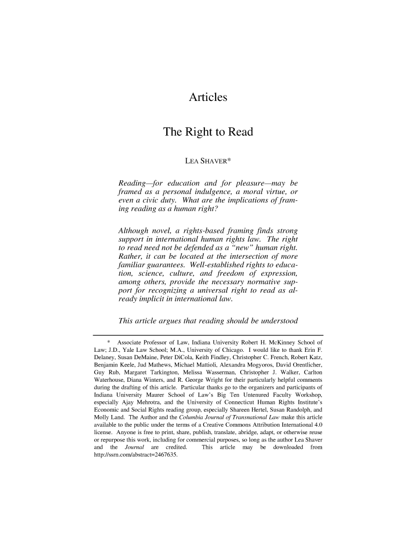 handle is hein.journals/cjtl54 and id is 1 raw text is: 










                               Articles



                       The Right to Read


                              LEA  SHAVER*


        Reading-for education and for pleasure-may be
        framed   as a personal   indulgence,  a  moral  virtue, or
        even  a civic duty.  What  are  the implications  of fram-
        ing reading  as a human   right?


        Although   novel,  a rights-based  framing   finds  strong
        support  in international  human   rights law.   The right
        to read need  not be defended   as a new   human   right.
        Rather,  it can be  located  at the intersection  of more
        familiar guarantees.   Well-established   rights to educa-
        tion,  science,  culture,  and  freedom of expression,
        among   others,  provide  the  necessary  normative   sup-
        port for  recognizing  a  universal  right to read  as  al-
        ready  implicit in international law.


        This article argues  that reading  should  be  understood

    *   Associate Professor of Law, Indiana University Robert H. McKinney School of
Law; J.D., Yale Law School; M.A., University of Chicago. I would like to thank Erin F.
Delaney, Susan DeMaine, Peter DiCola, Keith Findley, Christopher C. French, Robert Katz,
Benjamin Keele, Jud Mathews, Michael Mattioli, Alexandra Mogyoros, David Orentlicher,
Guy  Rub, Margaret Tarkington, Melissa Wasserman, Christopher J. Walker, Carlton
Waterhouse, Diana Winters, and R. George Wright for their particularly helpful comments
during the drafting of this article. Particular thanks go to the organizers and participants of
Indiana University Maurer School of Law's Big Ten Untenured Faculty Workshop,
especially Ajay Mehrotra, and the University of Connecticut Human Rights Institute's
Economic and Social Rights reading group, especially Shareen Hertel, Susan Randolph, and
Molly Land. The Author and the Columbia Journal of Transnational Law make this article
available to the public under the terms of a Creative Commons Attribution International 4.0
license. Anyone is free to print, share, publish, translate, abridge, adapt, or otherwise reuse
or repurpose this work, including for commercial purposes, so long as the author Lea Shaver
and  the  Journal  are  credited.  This  article may  be   downloaded  from
http://ssrn.com/abstract=2467635.


