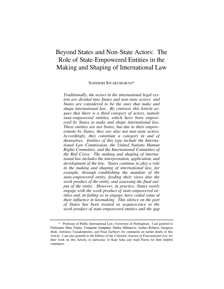 handle is hein.journals/cjtl55 and id is 346 raw text is:    Beyond States and Non-State Actors: The   Role of State-Empowered Entities in the   Making and Shaping of International Law                     SANDESH SIVAKUMARAN*       Traditionally, the actors in the international legal sys-       tem are divided into States and non-state actors; and       States are considered to be the ones that make and       shape international law. By contrast, this Article ar-       gues that there is a third category of actors, namely       state-empowered entities, which have been empow-       ered by States to make and shape international law.       These entities are not States, but due to their empow-       erment by States, they are also not non-state actors.       Accordingly, they constitute a category in and of       themselves. Entities of this type include the Interna-       tional Law Commission, the United Nations Human       Rights Committee, and the International Committee of       the Red Cross. The making and shaping of interna-       tional law includes the interpretation, application, and       development of the law. States continue to play a role       in the making and shaping of international law, for       example, through establishing the mandate of the       state-empowered entity, feeding their views into the       work product of the entity, and assessing the final out-       put of the entity. However, in practice, States rarely       engage with the work-product of state-empowered en-       tities and, in failing so to engage, have ceded some of       their influence in lawmaking. This silence on the part       of States has been treated as acquiescence to the       work-product of state-empowered entities and the gap    * Professor of Public International Law, University of Nottingham. I am grateful toProfessors Mary Footer, Franqoise Hampson, Marko Milanovid, Anthea Roberts, SangeetaShah, Antonios Tzanakopoulos, and Fuad Zarbiyev for comments on earlier drafts of thisArticle. I am also grateful to the Editors of the Columbia Journal of Transnational Law fortheir work on this Article, in particular, to Kate Saba and Anjli Parrin for their helpfulcomments.
