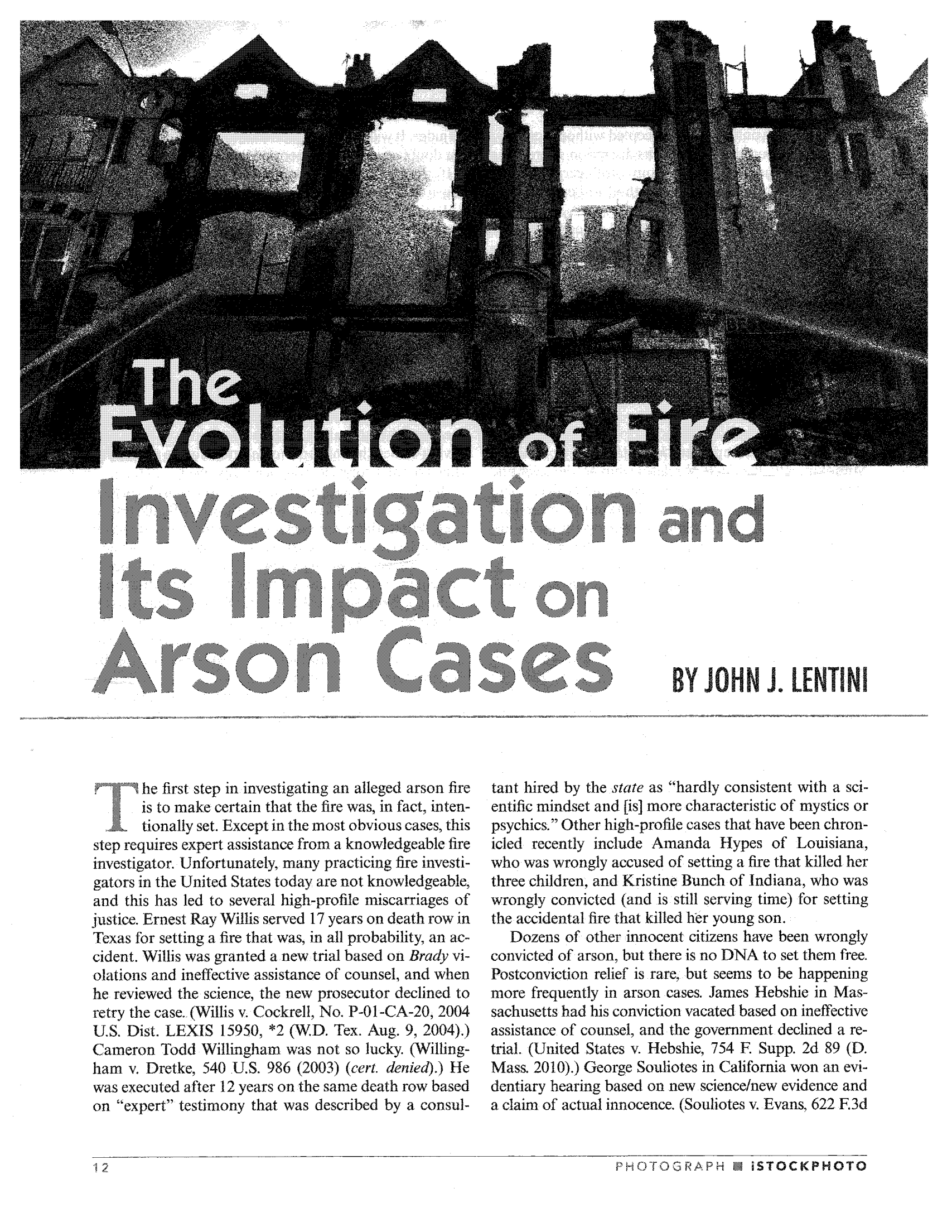 handle is hein.journals/cjust27 and id is 14 raw text is: he first step in investigating an alleged arson fire
is to make certain that the fire was, in fact, inten-
tionally set. Except in the most obvious cases, this
step requires expert assistance from a knowledgeable fire
investigator. Unfortunately,. many practicing fire investi-
gators in the United States today are not knowledgeable,
and this has led to several high-profile miscarriages of
justice. Ernest Ray Willis served 17 years on death row in
Texas for setting .a fire that was, in all probability, an ac-
cident. Willis was granted a new trial based on Brady vi-
olations -and ineffective assistance of counsel, and when
he reviewed the science, the new prosecutor declined to
retry the case.. (Willis v. Cockrell, No. P-01-CA-20, 2004
U.S. Dist. LEXIS 15950, *2 (W.D. Tex. Aug.. 9, 2004).)
Cameron Todd Willingham was not so lucky. (Willing-
ham v. Dretke, 540 U.S. 986 (2003) (cert. denied).) He
was executed after 12 years on the same death row based
on expert testimony that was described by a consul-

tant hired by the state as hardly consistent with a sci-
entific mindset and [is] more characteristic of mystics or
psychics. Other high-profile cases that have been chron-
icled recently include Amanda Hypes of Louisiana,
who was wrongly accused of setting a fire that killed her
three children, and Kristine Bunch of Indiana, who was
wrongly convicted (and is still serving time) for setting
the accidental fire that killed her young son. .
Dozens of other innocent citizens have been wrongly
convicted of arson, but there is no DNA to set them free.
Postconviction relief is rare,. but seems to be happening
more frequently in arson cases. James Hebshie in Mas-
sachusetts had his conviction vacated based on ineffective
assistance. of counsel, and the government declined a re-
trial. (United States v. Hebshie, 754 E Supp. 2d 89 (D.
Mass. 2010).) George Souliotes in California won an evi-
dentiary hearing based on new science/new evidence and
a claim of actual innocence. (Souliotes v. Evans, 622.3d

PHOTOGRAPH M i STOCKPHOTO

ItI 10

ti.. ' and

on

i,,so n.. cases

wU Y JOu, H'N 1.0L E r  NI


