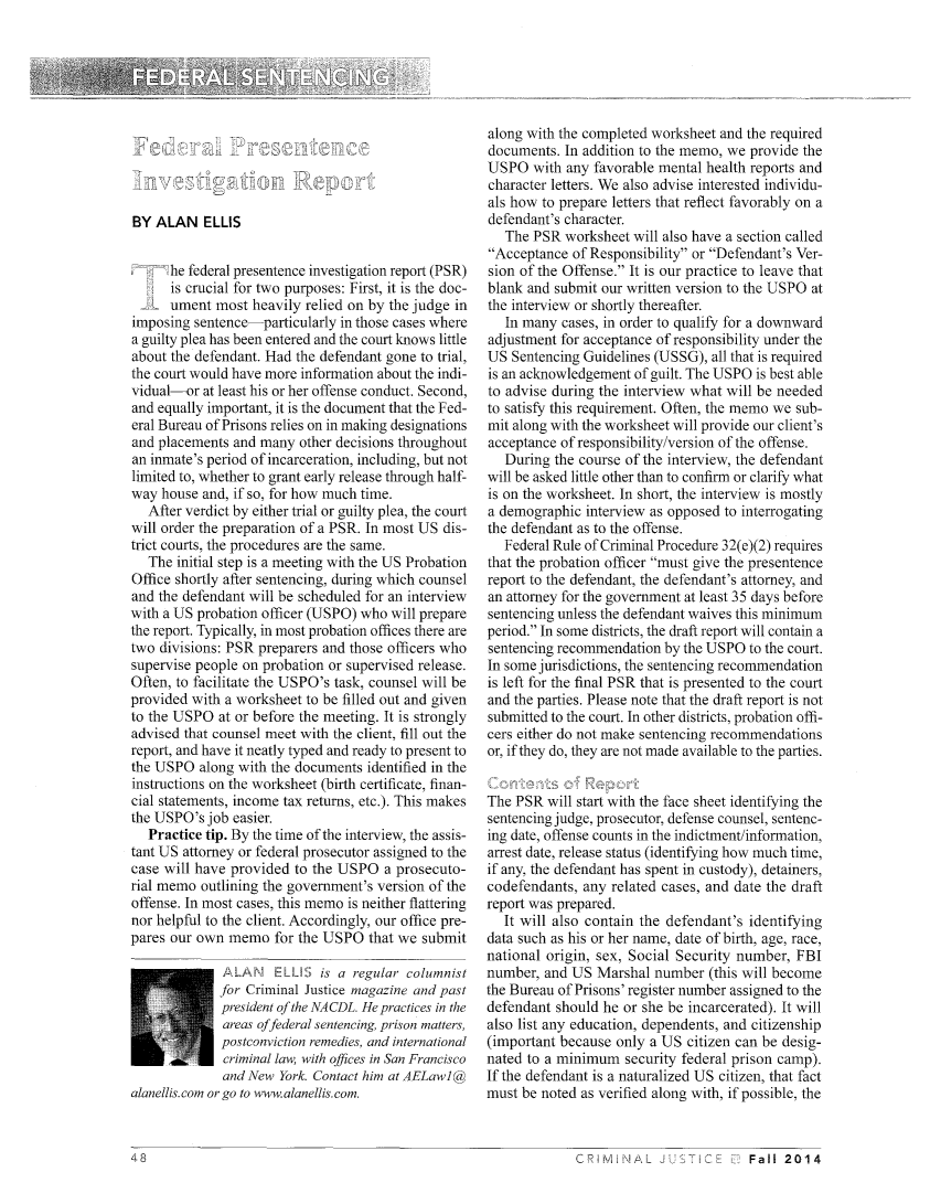 handle is hein.journals/cjust29 and id is 146 raw text is: li k./ '    1BY ALAN ELLIS      he federal presentence investigation report (PSR)      is crucial for two purposes: First, it is the doc-   L  ument most heavily relied on by the judge inimposing sentence-particularly in those cases wherea guilty plea has been entered and the court knows littleabout the defendant. Had the defendant gone to trial,the court would have more information about the indi-vidual-or at least his or her offense conduct. Second,and equally important, it is the document that the Fed-eral Bureau of Prisons relies on in making designationsand placements and many other decisions throughoutan inmate's period of incarceration, including, but notlimited to, whether to grant early release through half-way house and, if so, for how much time.   After verdict by either trial or guilty plea, the courtwill order the preparation of a PSR. In most US dis-trict courts, the procedures are the same.   The initial step is a meeting with the US ProbationOffice shortly after sentencing, during which counseland the defendant will be scheduled for an interviewwith a US probation officer (USPO) who will preparethe report. Typically, in most probation offices there aretwo divisions: PSR preparers and those officers whosupervise people on probation or supervised release.Often, to facilitate the USPO's task, counsel will beprovided with a worksheet to be filled out and givento the USPO at or before the meeting. It is stronglyadvised that counsel meet with the client, fill out thereport, and have it neatly typed and ready to present tothe USPO along with the documents identified in theinstructions on the worksheet (birth certificate, finan-cial statements, income tax returns, etc.). This makesthe USPO's job easier.   Practice tip. By the time of the interview, the assis-tant US attorney or federal prosecutor assigned to thecase will have provided to the USPO a prosecuto-rial memo outlining the government's version of theoffense. In most cases, this memo is neither flatteringnor helpful to the client. Accordingly, our office pre-pares our own memo for the USPO that we submit              PLAN ELLS is a regular columnist              for Criminal Justice magazine and past              president of the NA CDL. He practices in the              areas offederal sentencing, prison matters,              postconviction remedies, and international              criminal law, with offices in San Francisco              and New York. Contact him at AELawl@alanellis.com or go to www.alanellis.com.along with the completed worksheet and the requireddocuments. In addition to the memo, we provide theUSPO with any favorable mental health reports andcharacter letters. We also advise interested individu-als how to prepare letters that reflect favorably on adefendant's character.   The PSR worksheet will also have a section calledAcceptance of Responsibility or Defendant's Ver-sion of the Offense. It is our practice to leave thatblank and submit our written version to the USPO atthe interview or shortly thereafter.   In many cases, in order to qualify for a downwardadjustment for acceptance of responsibility under theUS Sentencing Guidelines (USSG), all that is requiredis an acknowledgement of guilt. The USPO is best ableto advise during the interview what will be neededto satisfy this requirement. Often, the memo we sub-mit along with the worksheet will provide our client'sacceptance of responsibility/version of the offense.   During the course of the interview, the defendantwill be asked little other than to confirm or clarify whatis on the worksheet. In short, the interview is mostlya demographic interview as opposed to interrogatingthe defendant as to the offense.   Federal Rule of Criminal Procedure 32(e)(2) requiresthat the probation officer must give the presentencereport to the defendant, the defendant's attorney, andan attorney for the government at least 35 days beforesentencing unless the defendant waives this minimumperiod. In some districts, the draft report will contain asentencing recommendation by the USPO to the court.In some jurisdictions, the sentencing recommendationis left for the final PSR that is presented to the courtand the parties. Please note that the draft report is notsubmitted to the court. In other districts, probation offi-cers either do not make sentencing recommendationsor, if they do, they are not made available to the parties.The PSR will start with the face sheet identifying thesentencing judge, prosecutor, defense counsel, sentenc-ing date, offense counts in the indictment/information,arrest date, release status (identifying how much time,if any, the defendant has spent in custody), detainers,codefendants, any related cases, and date the draftreport was prepared.   It will also contain the defendant's identifyingdata such as his or her name, date of birth, age, race,national origin, sex, Social Security number, FBInumber, and US Marshal number (this will becomethe Bureau of Prisons' register number assigned to thedefendant should he or she be incarcerated). It willalso list any education, dependents, and citizenship(important because only a US citizen can be desig-nated to a minimum security federal prison camp).If the defendant is a naturalized US citizen, that factmust be noted as verified along with, if possible, theFall 2014