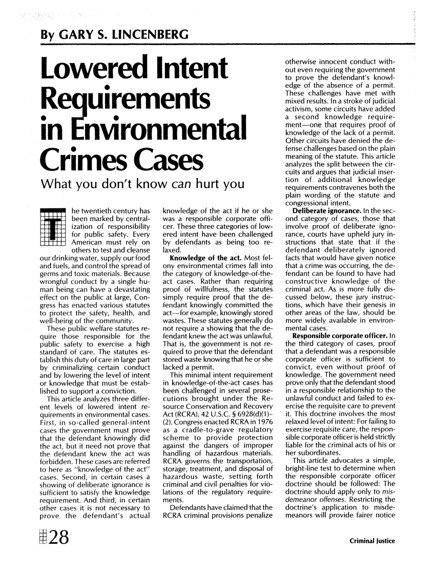 handle is hein.journals/cjust7 and id is 88 raw text is: By GARY S. LINCENBERGLowered IntentReqluirementsin EnvronmentalCrimes CasesWhat you don't know can hurt youhe twentieth century hasbeen marked by central-ization of responsibilityfor public safety. EveryAmerican must rely onothers to test and cleanseour drinking water, supply our foodand fuels, and control the spread ofgerms and toxic materials. Becausewrongful conduct by a single hu-man being can have a devastatingeffect on the public at large, Con-gress has enacted various statutesto protect the safety, health, andwell-being of the community.These public welfare statutes re-quire those responsible for thepublic safety to exercise a highstandard of care. The statutes es-tablish this duty of care in large partby criminalizing certain conductand by lowering the level of intentor knowledge that must be estab-lished to support a conviction.This article analyzes three differ-ent levels of lowered intent re-quirements in environmental cases.First, in so-called general-intentcases the government must provethat the defendant knowingly didthe act, but it need not prove thatthe defendant knew the act wasforbidden. These cases are referredto here as knowledge of the actcases. Second, in certain cases ashowing of deliberate ignorance issufficient to satisfy the knowledgerequirement. And third, in certainother cases it is not necessary toprove the defendant's actualknowledge of the act if he or shewas a responsible corporate offi-cer. These three categories of low-ered intent have been challengedby defendants as being too re-laxed.Knowledge of the act. Most fel-ony environmental crimes fall intothe category of knowledge-of-the-act cases. Rather than requiringproof of willfulness, the statutessimply require proof that the de-fendant knowingly committed theact-for example, knowingly storedwastes. These statutes generally donot require a showing that the de-fendant knew the act was unlawful.That is, the government is not re-quired to prove that the defendantstored waste knowing that he or shelacked a permit.This minimal intent requirementin knowledge-of-the-act cases hasbeen challenged in several prose-cutions brought under the Re-source Conservation and RecoveryAct (RCRA), 42 U.S.C. § 6928(d)(1 )-(2). Congress enacted RCRA in 1976as a cradle-to-grave regulatoryscheme to provide protectionagainst the dangers of improperhandling of hazardous materials.RCRA governs the transportation,storage, treatment, and disposal ofhazardous waste, setting forthcriminal and civil penalties for vio-lations of the regulatory require-ments.Defendants have claimed that theRCRA criminal provisions penalizeotherwise innocent conduct with-out even requiring the governmentto prove the defendant's knowl-edge of the absence of a permit.These challenges have met withmixed results. In a stroke of judicialactivism, some circuits have addeda second knowledge require-ment-one that requires proof ofknowledge of the lack of a permit.Other circuits have denied the de-fense challenges based on the plainmeaning of the statute. This articleanalyzes the split between the cir-cuits and argues that judicial inser-tion of additional knowledgerequirements contravenes both theplain wording of the statute andcongressional intent.Deliberate ignorance. In the sec-ond category of cases, those thatinvolve proof of deliberate igno-rance, courts have upheld jury in-structions that state that if thedefendant deliberately ignoredfacts that would have given noticethat a crime was occurring, the de-fendant can be found to have hadconstructive knowledge of thecriminal act. As is more fully dis-cussed below, these jury instruc-tions, which have their genesis inother areas of the law, should bemore widely available in environ-mental cases.Responsible corporate officer. Inthe third category of cases, proofthat a defendant was a responsiblecorporate officer is sufficient toconvict, even without proof ofknowledge. The government needprove only that the defendant stoodin a responsible relationship to theunlawful conduct and failed to ex-ercise the requisite care to preventit. This doctrine involves the mostrelaxed level of intent: For failing toexercise requisite care, the respon-sible corporate officer is held strictlyliable for the criminal acts of his orher subordinates.This article advocates a simple,bright-line test to determine whenthe responsible corporate officerdoctrine should be followed: Thedoctrine should apply only to mis-demeanor offenses. Restricting thedoctrine's application to misde-meanors will provide fairer noticeCriminal JusticeMi2 8
