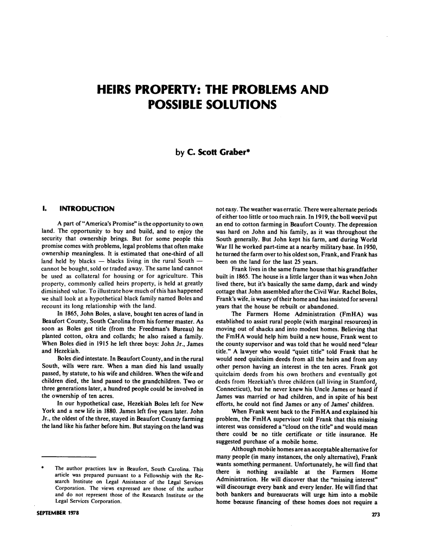 handle is hein.journals/clear12 and id is 287 raw text is: HEIRS PROPERTY: THE PROBLEMS AND
POSSIBLE SOLUTIONS
by C. Scott Graber*

I.   INTRODUCTION
A part of America's Promise is the opportunity to own
land. The opportunity to buy and build, and to enjoy the
security that ownership brings. But for some people this
promise comes with problems, legal problems that often make
ownership meaningless. It is estimated that one-third of all
land held by blacks - blacks living in the rural South -
cannot be bought, sold or traded away. The same land cannot
be used as collateral for housing or for agriculture. This
property, commonly called heirs property, is held at greatly
diminished value. To illustrate how much of this has happened
we shall look at a hypothetical black family named Boles and
recount its long relationship with the land.
In 1865, John Boles, a slave, bought ten acres of land in
Beaufort County, South Carolina from his former master. As
soon as Boles got title (from the Freedman's Bureau) he
planted cotton, okra and collards; he also raised a family.
When Boles died in 1915 he left three boys: John Jr., James
and Hezekiah.
Boles died intestate. In Beaufort County, and in the rural
South, wills were rare. When a man died his land usually
passed, by statute, to his wife and children. When the wife and
children died, the land passed to the grandchildren. Two or
three generations later, a hundred people could be involved in
the ownership of ten acres.
In our hypothetical case, Hezekiah Boles left for New
York and a new life in 1880. James left five years later. John
Jr., the oldest of the three, stayed in Beaufort County farming
the land like his father before him. But staying on the land was
The author practices law in Beaufort, South Carolina. This
article was prepared pursuant to a Fellowship with the Re-
search Institute on Legal Assistance of the Legal Services
Corporation. The views expressed are those of the author
and do not represent those of the Research Institute or the
Legal Services Corporation.
SEPTEMBER 1978

not easy. The weather was erratic. There were alternate periods
of either too little or too much rain. In 1919, the boll weevil put
an end to cotton farming in Beaufort County. The depression
was hard on John and his family, as it was throughout the
South generally. But John kept his farm, and during World
War II he worked part-time at a nearby military base. In 1950,
he turned the farm over to his oldest son, Frank, and Frank has
been on the land for the last 25 years.
Frank lives in the same frame house that his grandfather
built in 1865. The house is a little larger than it was when John
lived there, but it's basically the same damp, dark and windy
cottage that John assembled after the Civil War. Rachel Boles,
Frank's wife, is weary of their home and has insisted for several
years that the house be rebuilt or abandoned.
The Farmers Home Administration (FmHA) was
established to assist rural people (with marginal resources) in
moving out of shacks and into modest homes. Believing that
the FmHA would help him build a new house, Frank went to
the county supervisor and was told that he would need clear
title. A lawyer who would quiet title told Frank that he
would need quitclaim deeds from all the heirs and from any
other person having an interest in the ten acres. Frank got
-quitclaim deeds from his own brothers and eventually got
deeds from Hezekiah's three children (all living in Stamford,
Connecticut), but he never knew his Uncle James or heard if
James was married or had children, and in spite of his best
efforts, he could not find James or any of James' children.
When Frank went back to the FmHA and explained his
problem, the FmHA supervisor told Frank that this missing
interest was considered a cloud on the title and would mean
there could be no title certificate or title insurance. He
suggested purchase of a mobile home.
Although mobile homes are an acceptable alternative for
many people (in many instances, the only alternative), Frank
wants something permanent. Unfortunately, he will find that
there is  nothing  available  at the  Farmers  Home
Administration. He will discover that the missing interest
will discourage every bank and every lender. He will find that
both bankers and bureaucrats will urge him into a mobile
home because financing of these homes does not require a


