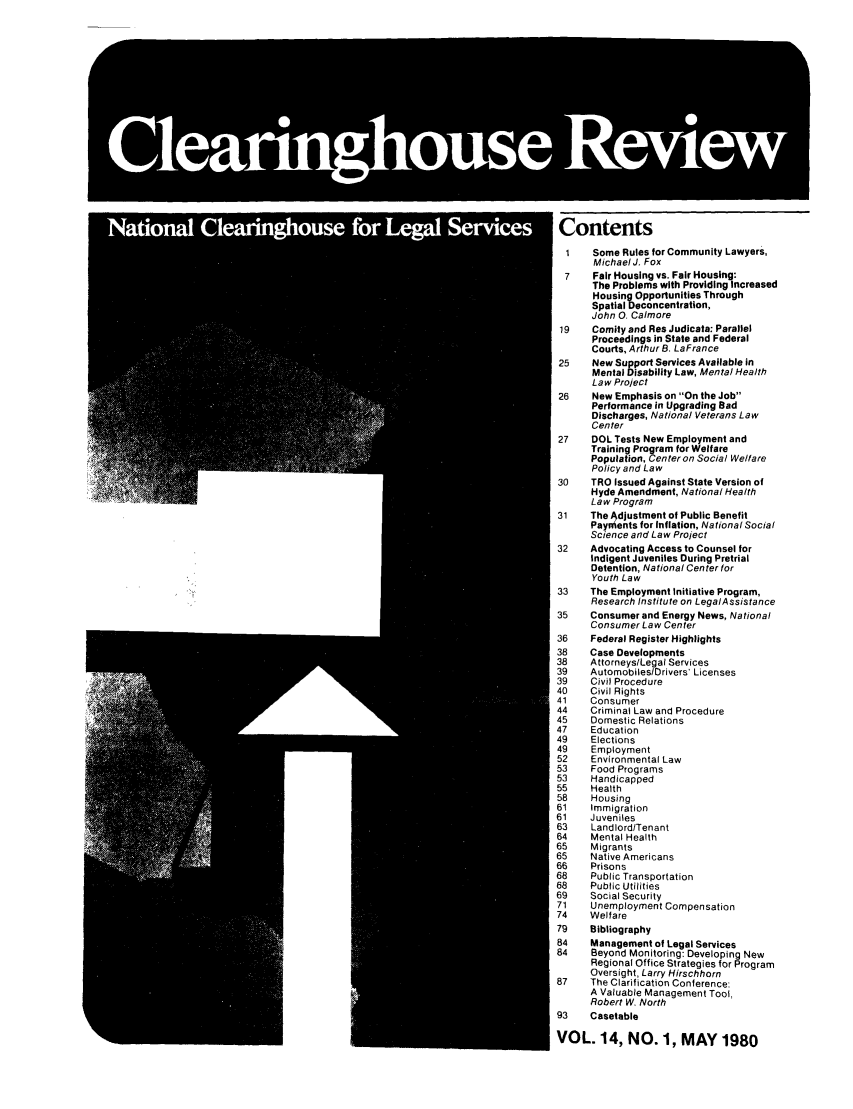 handle is hein.journals/clear14 and id is 1 raw text is: Contents1   Some Rules for Community Lawyers,MichaelJ. Fox7   Fair Housing vs. Fair Housing:The Problems with Providing IncreasedHousing Opportunities ThroughSpatial Deconcentration,John 0. Calmore19   Comity and Res Judicata: ParallelProceedings in State and FederalCourts, Arthur B. LaFrance25   New Support Services Available inMental Disability Law, Mental HealthLaw Project26   New Emphasis on On the JobPerformance in Upgrading BadDischarges, National Veterans LawCenter27   DOL Tests New Employment andTraining Program for WelfarePopulation, Center on Social WelfarePolicy and Law30   TRO Issued Against State Version ofHyde Amendment, National HealthLaw Program31   The Adjustment of Public BenefitPayments for Inflation, National SocialScience and Law Project32   Advocating Access to Counsel forIndigent Juveniles During PretrialDetention, National Center forYouth Law33   The Employment Initiative Program,Research Institute on LegalAssistance35   Consumer and Energy News, NationalConsumer Law Center36   Federal Register Highlights38   Case Developments38   Attorneys/Legal Services39   Automobiles/Drivers' Licenses39   Civil Procedure40   Civil Rights41   Consumer44   Criminal Law and Procedure45   Domestic Relations47   Education49   Elections49   Employment52   Environmental Law53   Food Programs53   Handicapped55   Health58   Housing61   Immigration61   Juveniles63   Landlord/Tenant64   Mental Health65   Migrants65   Native Americans66   Prisons68   Public Transportation68   Public Utilities69   Social Security71   Unemployment Compensation74   Welfare79   Bibliography84   Management of Legal Services84   Beyond Monitoring: Developing NewRegional Office Strategies for ProgramOversight, Larry Hirschhorn87   The Clarification Conference:A Valuable Management Tool,Robert W, North93   CasetableVOL. 14, NO. 1, MAY 1980