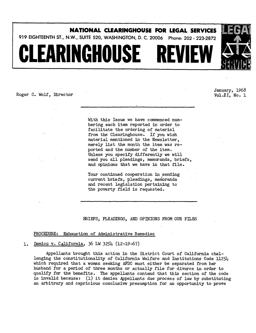handle is hein.journals/clear2 and id is 1 raw text is: NATIONAL CLEARINGHOUSE FOR LEGAL SERVICES919 EIGHTEENTH ST., N.W., SUITE 520, WASHINGTON, D. C. 20006 Phone: 202 - 223-2872CLEARINGHOUSE REVIEWJanuary, 1968Roger C. Wolf, Director                                                            Vol.]1, No. 1With this Issue we have commenced num-bering each item reported in order tofacilitate the ordering of materialfrom the Clearinghouse. If you wishmaterial mentioned in the Newsletter,merely list the month the item was re-ported and the number of the item.Unless you specify differently we willsend you all pleadings, memoranda, briefs,and opinions that we have in that file.Your continued cooperation in sendingcurrent briefs, pleadings, memorandaand recent legislation pertaining tothe poverty field is requested.BRIEFS, PLEADINGS, AND OPINIONS FROM OUR FILESPROCEDURE: Exhaustion of Administrative Remedies1. Damico v. California, 36 LW 3254 (12-19-67)Appellants brought this action in the District Court of California chal-lenging the constitutionality of California Welfare and Institutions Code 11254which required that a woman seeking AFDC must either be separated from herhusband for a period of three months or actually file for divorce in order toqualify for the benefits. The appellants contend that this section of the codeis invalid because: (1) it denies Appellants due process of law by substitutingan arbitrary and capricious conclusive presumption for an opportunity to prove
