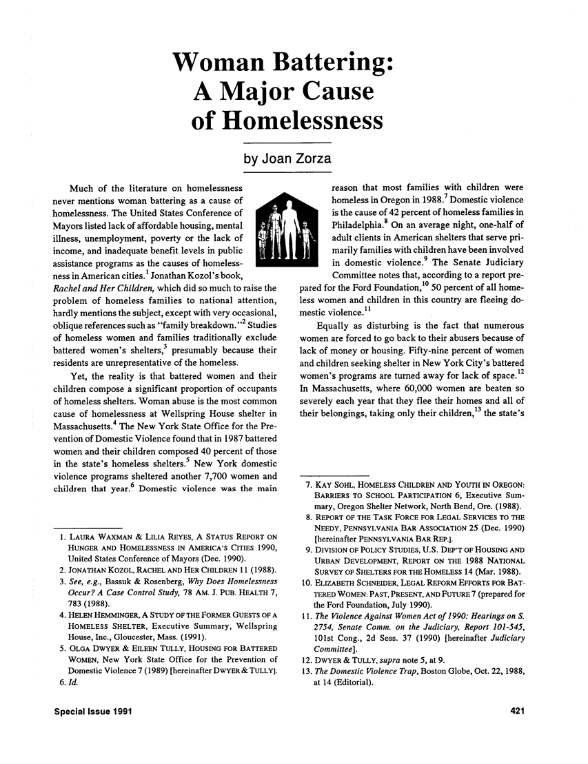 handle is hein.journals/clear25 and id is 421 raw text is: Woman Battering:A Major Causeof Homelessnessby Joan ZorzaMuch of the literature on homelessnessnever mentions woman battering as a cause ofhomelessness. The United States Conference ofMayors listed lack of affordable housing, mentalillness, unemployment, poverty or the lack ofincome, and inadequate benefit levels in publicassistance programs as the causes of homeless-ness in American cities.' Jonathan Kozol's book,Rachel and Her Children, which did so much to raise theproblem of homeless families to national attention,hardly mentions the subject, except with very occasional,oblique references such as family breakdown.2 Studiesof homeless women and families traditionally excludebattered women's shelters,3 presumably because theirresidents are unrepresentative of the homeless.Yet, the reality is that battered women and theirchildren compose a significant proportion of occupantsof homeless shelters. Woman abuse is the most commoncause of homelessness at Wellspring House shelter inMassachusetts.4 The New York State Office for the Pre-vention of Domestic Violence found that in 1987 batteredwomen and their children composed 40 percent of thosein the state's homeless shelters.5 New York domesticviolence programs sheltered another 7,700 women andchildren that year.6 Domestic violence was the main1. LAURA WAXMAN & LILIA REYES, A STATUS REPORT ONHUNGER AND HOMELESSNESS IN AMERICA'S CITIES 1990,United States Conference of Mayors (Dec. 1990).2. JONATHAN KOZOL, RACHEL AND HER CHILDREN 11 (1988).3. See, e.g., Bassuk & Rosenberg, Why Does HomelessnessOccur? A Case Control Study, 78 AM. J. PUB. HEALTH 7,783 (1988).4. HELEN HEMMINGER, A STUDY OF THE FORMER GUESTS OF AHOMELESS SHELTER, Executive Summary, WellspringHouse, Inc., Gloucester, Mass. (1991).5. OLGA DWYER & EILEEN TULLY, HOUSING FOR BATTEREDWOMEN, New York State Office for the Prevention ofDomestic Violence 7 (1989) [hereinafter DWYER & TULLY].6. id.reason that most families with children werehomeless in Oregon in 1988.7 Domestic violenceis the cause of 42 percent of homeless families inPhiladelphia. On an average night, one-half ofadult clients in American shelters that serve pri-marily families with children have been involvedin domestic violence.9 The Senate JudiciaryCommittee notes that, according to a report pre-pared for the Ford Foundation,10 50 percent of all home-less women and children in this country are fleeing do-mestic violence.1'Equally as disturbing is the fact that numerouswomen are forced to go back to their abusers because oflack of money or housing. Fifty-nine percent of womenand children seeking shelter in New York City's batteredwomen's programs are turned away for lack of space.12In Massachusetts, where 60,000 women are beaten soseverely each year that they flee their homes and all oftheir belongings, taking only their children,13 the state's7. KAY SOHL, HOMELESS CHILDREN AND YOUTH IN OREGON:BARRIERS TO SCHOOL PARTICIPATION 6, Executive Sum-mary, Oregon Shelter Network, North Bend, Ore. (1988).8. REPORT OF THE TASK FORCE FOR LEGAL SERVICES TO THENEEDY, PENNSYLVANIA BAR ASSOCIATION 25 (Dec. 1990)[hereinafter PENNSYLVANIA BAR REP.].9. DIVISION OF POLICY STUDIES, U.S. DEP'T OF HOUSING ANDURBAN DEVELOPMENT, REPORT ON THE 1988 NATIONALSURVEY OF SHELTERS FOR THE HOMELESS 14 (Mar. 1988).10. ELIZABETH SCHNEIDER, LEGAL REFORM EFFORTS FOR BAT-TERED WOMEN: PAST, PRESENT, AND FUTURE 7 (prepared forthe Ford Foundation, July 1990).11. The Violence Against Women Act of 1990: Hearings on S.2754, Senate Comm. on the Judiciary, Report 101-545,101st Cong., 2d Sess. 37 (1990) [hereinafter JudiciaryCommittee].12. DWYER & TULLY, supra note 5, at 9.13. The Domestic Violence Trap, Boston Globe, Oct. 22, 1988,at 14 (Editorial).Special Issue 1991