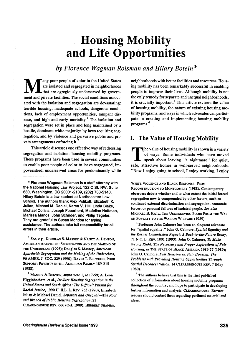 handle is hein.journals/clear27 and id is 335 raw text is: Housing Mobility
and Life Opportunities
by Florence Wagman Roisman and Hilary Botein*

M        any poor people of color in the United States
are isolated and segregated in neighborhoods
that are egregiously underserved by govern-
ment and private facilities. The social conditions associ-
ated with the isolation and segregation are devastating:
terrible housing, inadequate schools, dangerous condi-
tions, lack of employment opportunities, rampant dis-
ease, and high and early mortality.' The isolation and
segregation were set in place and long maintained by a
hostile, dominant white majority: by laws requiring seg-
regation, and by violence and pervasive public and pri-
vate arrangements enforcing it.2
This article discusses one effective way of redressing
segregation and isolation: housing mobility programs.
These programs have been used in several communities
to enable poor people of color to leave segregated, im-
poverished, underserved areas for predominantly white

neighborhoods with better facilities and resources. Hous-
ing mobility has been remarkably successful in enabling
people to improve their lives. Although mobility is not
the only remedy for separate and unequal neighborhoods,
it is crucially important.3 This article reviews the value
of housing mobility, the nature of existing housing mo-
bility programs, and ways in which advocates can partici-
pate in creating and implementing housing mobility
programs.4
I. The Value of Housing Mobility
he value of housing mobility is shown in a variety
of ways. Some individuals who have moved
speak about leaving a nightmare for quiet,
safe, attractive homes in well-served neighborhoods.
Now I enjoy going to school, I enjoy working, I enjoy

* Florence Wagman Roisman is a staff attorney with
the National Housing Law Project, 122 C St. NW, Suite
680, Washington, DC 20001-2109, (202) 783-5140.
Hilary Botein is a law student at Northeastern Law
School. The authors thank Alex Polikoff, Elizabeth K.
Julian, Michael M. Daniel, Karen V. Hill, Linda Blake,
Michael Collins, Joseph Feuerherd, Madeline Hoffman,
Marissa Manos, John Schrider, and Philip Tegeler.
They are grateful to Susan Mondoa for typing
assistance. The authors take full responsibility for all
errors in their article.
I See, e.g., DOUGLAS S. MASSEY & NANCY A. DENTON,
AMERICAN APARTHEID: SEGREGATION AND THE MAKING OF
THE UNDERCLASS (1993); Douglas S. Massey, American
Apartheid: Segregation and the Making of the Underclass,
96 AMER. J. SOC. 329 (1990); DAVID T. ELLWOOD, POOR
SUPPORT: POVERTY IN THE AMERICAN FAMILY 189-215
(1988).
2 MASSEY & DENTON, supra note 1, at 17-59; A. Leon
Higginbotham, et al., De Jure Housing Segregation in the
United States and South Africa: The Difficult Pursuit for
Racial Justice, 1990 U. ILL. L. REV. 765 (1990); Elizabeth
Julian & Michael Daniel, Separate and Unequal-The Root
and Branch of Public Housing Segregation, 23
CLEARINGHOUSE REV. 666 (Oct. 1989); HERBERT SHAPIRO,

WHITE VIOLENCE AND BLACK RESPONSE: FROM
RECONSTRUCTION TO MONTGOMERY (1988). Contemporary
observers debate whether and to what extent the initial forced
segregation now is compounded by other factors, such as
continued external discrimination and segregation, economic
forces, or personal failures of isolated people. See also
MICHAEL B. KATZ, THE UNDESERVING POOR: FROM THE WAR
ON POVERTY TO THE WAR ON WELFARE (1989).
3 Professor John Calmore has been an eloquent advocate
for spatial equality. John 0. Calmore, Spatial Equality and
the Kerner Commission Report: A Back-to-the-Future Essay,
71 N.C. L. REV. 1801 (1993); John 0. Calmore, To Make
Wrong Right: The Necessary and Proper Aspirations of Fair
Housing, in THE STATE OF BLACK AMERICA 1989 77 (1989);
John 0. Calmore, Fair Housing vs. Fair Housing: The
Problems with Providing Housing Opportunities Through
Spatial Deconcentration, 14 CLEARINGHOUSE REV. 7 (May
1980).
4 The authors believe that this is the first published
collection of information about housing mobility programs
throughout the country, and hope to participate in developing
further information and analysis. CLEARINGHOUSE REVIEW
readers should contact them regarding pertinent material and
ideas.

Clearinghouse Review n Special Issue 1993

335



