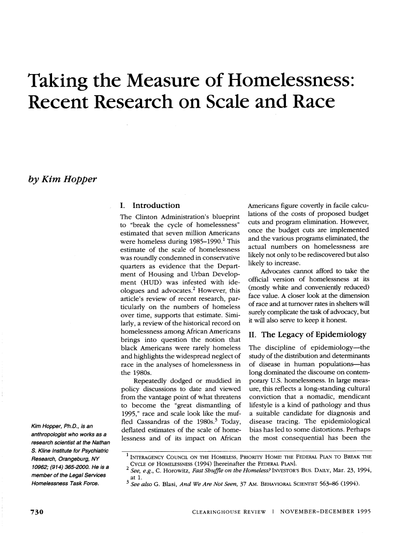 handle is hein.journals/clear29 and id is 756 raw text is: Taking the Measure of Homelessness:Recent Research on Scale and Raceby Kim HopperI. IntroductionThe Clinton Administration's blueprintto break the cycle of homelessnessestimated that seven million Americanswere homeless during 1985-1990.1 Thisestimate of the scale of homelessnesswas roundly condemned in conservativequarters as evidence that the Depart-ment of Housing and Urban Develop-ment (HUD) was infested with ide-ologues and advocates.2 However, thisarticle's review of recent research, par-ticularly on the numbers of homelessover time, supports that estimate. Simi-larly, a review of the historical record onhomelessness among African Americansbrings into question the notion thatblack Americans were rarely homelessand highlights the widespread neglect ofrace in the analyses of homelessness inthe 1980s.Repeatedly dodged or muddied inpolicy discussions to date and viewedfrom the vantage point of what threatensto become the great dismantling of1995, race and scale look like the muf-fled Cassandras of the 1980s.3 Today,deflated estimates of the scale of home-lessness and of its impact on AfricanAmericans figure covertly in facile calcu-lations of the costs of proposed budgetcuts and program elimination. However,once the budget cuts are implementedand the various programs eliminated, theactual numbers on homelessness arelikely not only to be rediscovered but alsolikely to increase.Advocates cannot afford to take theofficial version of homelessness at its(mostly white and conveniently reduced)face value. A closer look at the dimensionof race and at turnover rates in shelters willsurely complicate the task of advocacy, butit will also serve to keep it honest.II. The Legacy of EpidemiologyThe discipline of epidemiology-thestudy of the distribution and determinantsof disease in human populations-haslong dominated the discourse on contem-porary U.S. homelessness. In large meas-ure, this reflects a long-standing culturalconviction that a nomadic, mendicantlifestyle is a kind of pathology and thusa suitable candidate for diagnosis anddisease tracing. The epidemiologicalbias has led to some distortions. Perhapsthe most consequential has been the1 INTERAGENCY COUNCIL ON THE HOMELESS, PRIORITY HOME! THE FEDERAL PLAN TO BREAK THECYCLE OF HOMELESSNESS (1994) [hereinafter the FEDERAL PLAN].See, e.g., C. Horowitz, Fast Shuffle on the Homeless? INVESTOR'S Bus. DAILY, Mar. 23, 1994,at 1.3 See also G. Blasi, And We Are Not Seen, 37 AM. BEHAVIORAL SCIENTIST 563-86 (1994).CLEARINGHOUSE REVIEW  I NOVEMBER-DECEMBER 1995Kim Hopper, Ph.D., is ananthropologist who works as aresearch scientist at the NathanS. Kline Institute for PsychiatricResearch, Orangeburg, NY10962; (914) 365-2000. He is amember of the Legal ServicesHomelessness Task Force.730