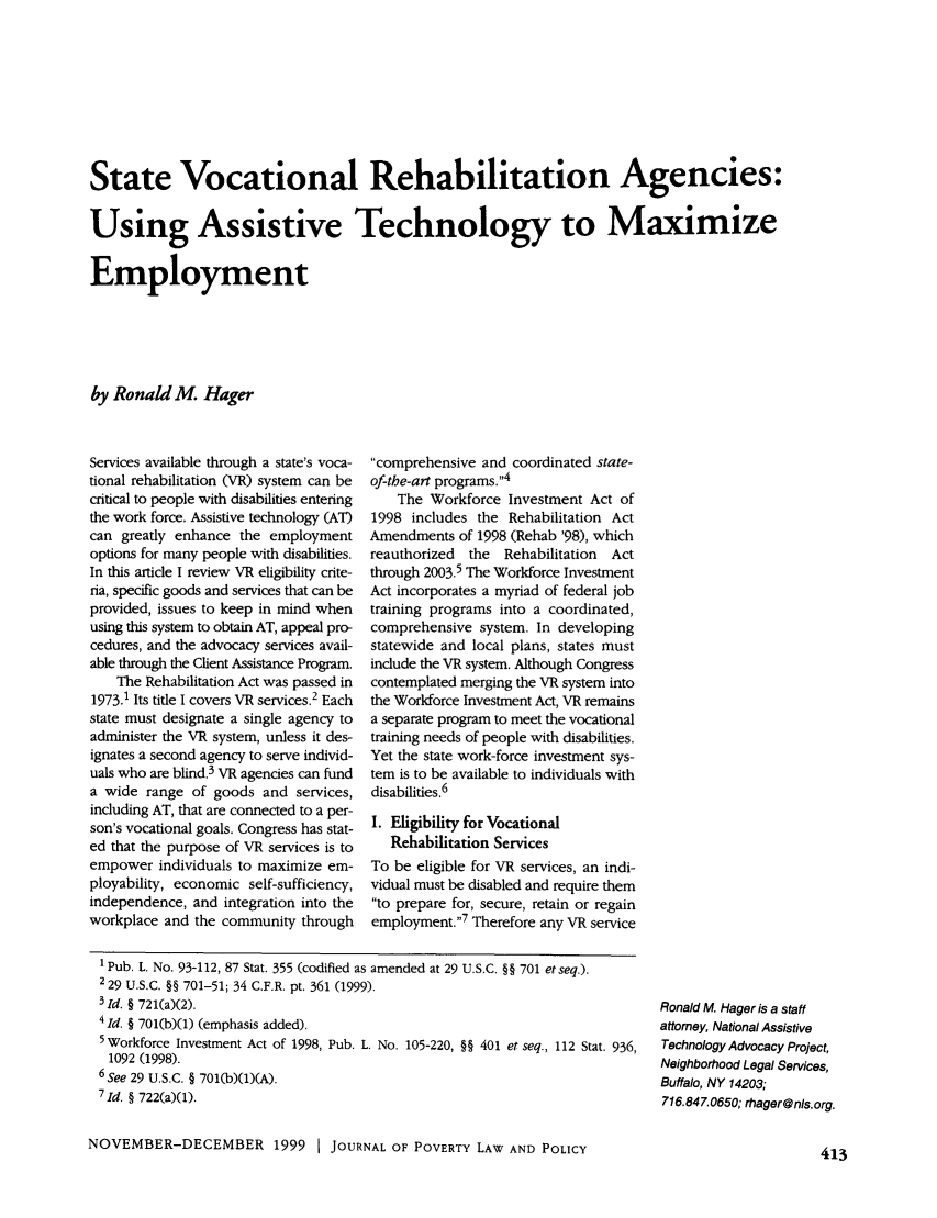 handle is hein.journals/clear33 and id is 421 raw text is: State Vocational Rehabilitation Agencies:
Using Assistive Technology to Maximize
Employment
by Ronald M. Hager

Services available through a state's voca-
tional rehabilitation (VR) system can be
critical to people with disabilities entering
the work force. Assistive technology (AT)
can greatly enhance the employment
options for many people with disabilities.
In this article I review VR eligibility crite-
ria, specific goods and services that can be
provided, issues to keep in mind when
using this system to obtain AT, appeal pro-
cedures, and the advocacy services avail-
able through the Client Assistance Program.
The Rehabilitation Act was passed in
1973.1 Its title I covers VR services.2 Each
state must designate a single agency to
administer the VR system, unless it des-
ignates a second agency to serve individ-
uals who are blind.3 VR agencies can fund
a wide range of goods and services,
including AT, that are connected to a per-
son's vocational goals. Congress has stat-
ed that the purpose of VR services is to
empower individuals to maximize em-
ployability, economic self-sufficiency,
independence, and integration into the
workplace and the community through

comprehensive and coordinated state-
of-tbe-art programs.4
The Workforce Investment Act of
1998 includes the Rehabilitation Act
Amendments of 1998 (Rehab '98), which
reauthorized  the  Rehabilitation  Act
through 2003.5 The Workforce Investment
Act incorporates a myriad of federal job
training programs into a coordinated,
comprehensive system. In developing
statewide and local plans, states must
include the VR system. Although Congress
contemplated merging the VR system into
the Workforce Investment Act, VR remains
a separate program to meet the vocational
training needs of people with disabilities.
Yet the state work-force investment sys-
tem is to be available to individuals with
disabilities.6
I. Eligibility for Vocational
Rehabilitation Services
To be eligible for VR services, an indi-
vidual must be disabled and require them
to prepare for, secure, retain or regain
employment.'7 Therefore any VR service

I Pub. L. No. 93-112, 87 Stat. 355 (codified as amended at 29 U.S.C. §§ 701 etseq.).
2 29 U.S.C. §§ 701-51; 34 C.F.R. pt. 361 (1999).
31d. § 721(a)(2).
4 Id. § 701(b)(1) (emphasis added).
5Workforce Investment Act of 1998, Pub. L. No. 105-220, §§ 401 et seq., 112 Stat. 936,
1092 (1998).
6 See 29 U.S.C. § 701(b)(1)(A).
7Id. § 722(a)(1).
NOVEMBER-DECEMBER 1999 I JOURNAL OF POVERTY LAW AND POLICY

Ronald M. Hager is a staff
attorney, National Assistive
Technology Advocacy Project,
Neighborhood Legal Services,
Buffalo, NY 14203;
716.847.0650; rhager@ns.org.

413


