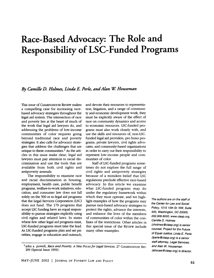 handle is hein.journals/clear36 and id is 61 raw text is: 








Race-Based Advocacy: The Role and


Responsibility of LSC-Funded Programs








By Camille D. Holmes, Linda E. Perle, andAlan W Houseman


This issue of CLEARINGHOUSE REVIEW makes
a compelling case for increasing race-
based advocacy strategies throughout the
legal aid system. The intersection of race
and poverty lies at the heart of much of
the work that legal aid lawyers do, and
addressing the problems of low-income
communities of color requires going
beyond traditional race and poverty
strategies. It also calls for advocacy strate-
gies that address the challenges that are
unique to these communities.1 As the arti-
cles in this issue make clear, legal aid
lawyers must pay attention to racial dis-
crimination and use the tools that are
available from both civil rights and
antipoverty arsenals.
    The responsibility to examine race
and racial discrimination in housing,
employment, health care, public benefit
programs, welfare-to-work initiatives, edu-
cation, and consumer law does not fall
solely on the 500 or so legal aid programs
that the Legal Services Corporation (LSC)
does not fund. The 170 programs that
accept LSC funding have an equal respon-
sibility to pursue strategies explicitly using
civil rights and related laws. In states
where few other legal aid programs exist,
LSC-funded programs must take the lead.
As LSC-funded programs plan and set pri-
orities, engage in education and outreach,


and devote their resources to representa-
tion, litigation, and a range of communi-
ty and economic development work, they
must be explicitly aware of the effect of
race on community dynamics and access
to economic resources. LSC-funded pro-
grams must also work closely with, and
use the skills and resources of, non-LSC-
funded legal aid providers, pro bono pro-
grams, private lawyers, civil rights advo-
cates, and community-based organizations
in order to carry out their responsibility to
represent low-income people and com-
munities of color.
    Staff of LSC-funded programs some-
times do not explore the full range of
civil rights and antipoverty strategies
because of a mistaken belief that LSC
regulations preclude effective race-based
advocacy. In this article we examine
what LSC-funded programs may do
under the regulatory framework within
which they must operate, and we high-
light examples of how the programs may
pursue race-based advocacy strategies to
protect the rights, advance the interests,
and enhance the lives of the members
of communities of color within the con-
fines of the restrictions. Other articles in
this special issue of the REVIEW include
many other examples.


MAY-JUNE 2002 1 JOURNAL OF POVERTY LAW AND POLICY


The authors are on the staff of
the Center for Law and Social
Policy, 1015 15th St. NW, Suite
400, Washington, DC 20005;
202.906.8000; www.clasp.org.
Camille D. Holmes
(cholmes@clasp.org) is senior
counsel, Project for the Future
of Equal Justice; Linda E. Perle
(Iperle @clasp.org) is a senior
staff attorney, Legal Services;
and Alan W. Houseman
(ahouse@clasp.org) is director.


'john a. powell, Race and Poverty: A New Focus for Legal Services, 27 CLEARINGHOUSE REV.
299 (Special Issue 1993).


