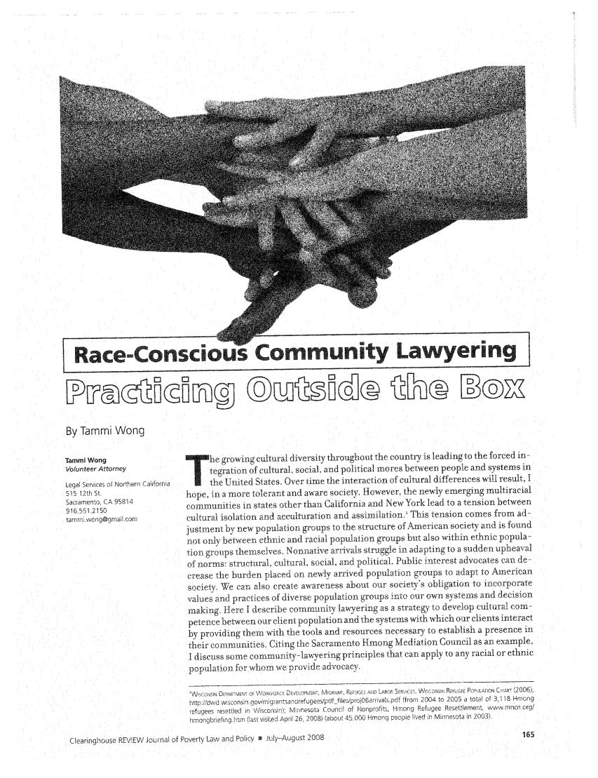 handle is hein.journals/clear42 and id is 171 raw text is: Race-Conscious Community LawyeringBy Tammi WongTammi WongVolunteer AttorneyLegal Services of Northern California515 12th St.Sacramento, CA 95814916.551.2150tarnmwong@grnail corn*T    he growing cultural diversity throughout the country is leading to the forced in-tegration of cultural, social, and political mores between people and systems inthe United States. Over time the interaction of cultural differences will result, Ihope, in a more tolerant and aware society. However, the newly emerging multiracialcommunities in states other than California and New York lead to a tension betweencultural isolation and acculturation and assimilation.' This tension comes from ad-justment by new population groups to the structure of American society and is foundnot only between ethnic and racial population groups but also within ethnic popula-tion groups themselves. Nonnative arrivals struggle in adapting to a sudden upheavalof norms: structural, cultural, social, and political. Public interest advocates can decrease the burden placed on newly arrived population groups to adapt to Americansociety  We can also create awareness about our society's obligation to incorporatevalues and practices of diverse population gToups into our own systems and decisionmaking. Here I describe community la,'yering as a strategy to develop cultural com-petence between our client population and the systems with which our clients interactby providing them with the tools and resources necessary to establish a presence intheir communities. Citing the Sacramento Hmong Mediation Council as an example.I discuss some community-lawyering principles that can apply to any racial or ethnicpopulation for whom ive provide advocacy.'W1KCFStNN IAR MENT OF \ORK RCE DF VELOPMENT MIGRAN, REPJGE- AND LAPOR SERE,  is c'  NiNRA  REFUGEE POPULATION CiApN 12006),httpl/dwd wivConsa .qov/rig rantsancrefugees/pdffiles/projO6arrivals.pdf (from  2004 to 2005 a total of 3118 Hmongrefugees resettled in Wisconsin); nnesota Council of Nonprofits, Hmong Refugee Resettlement wvw.mncn.org'nmongbriefing rim (last visi~ed Apri 26 2008) (about 45.000 Hmong people lived in Minnesota in 2003)Cleaingout KLINV Jorn          1; nUOL InN II u - A, ust 208Clearinghouse REVIEW Journal oT roverLy Law anl ou cy  U Yu-uu  ...