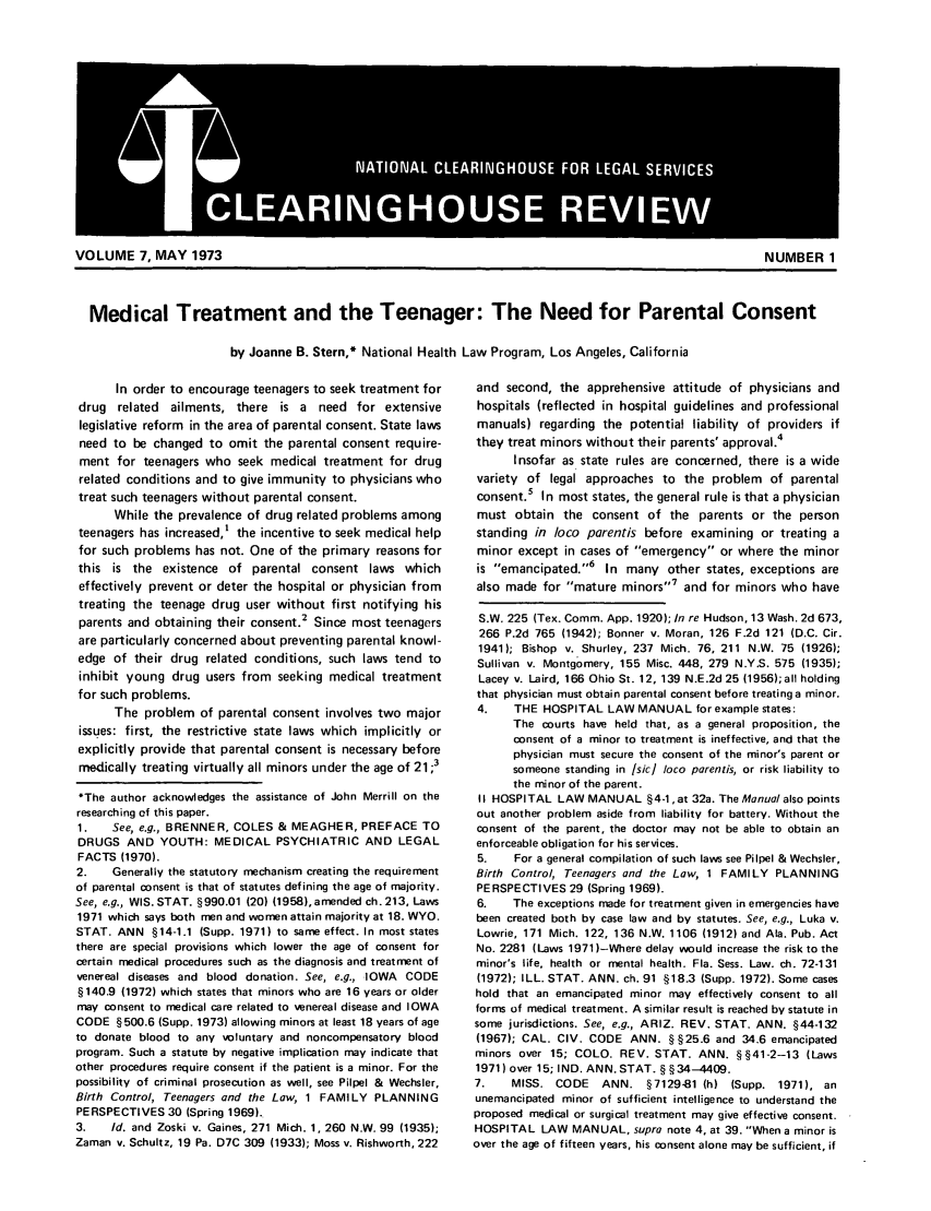 handle is hein.journals/clear7 and id is 1 raw text is: Medical Treatment and the Teenager: The Need for Parental Consentby Joanne B. Stern,* National Health Law Program, Los Angeles, CaliforniaIn order to encourage teenagers to seek treatment fordrug related ailments, there is a need for extensivelegislative reform in the area of parental consent. State lawsneed to be changed to omit the parental consent require-ment for teenagers who seek medical treatment for drugrelated conditions and to give immunity to physicians whotreat such teenagers without parental consent.While the prevalence of drug related problems amongteenagers has increased,' the incentive to seek medical helpfor such problems has not. One of the primary reasons forthis is the existence of parental consent laws whicheffectively prevent or deter the hospital or physician fromtreating the teenage drug user without first notifying hisparents and obtaining their consent.2 Since most teenagersare particularly concerned about preventing parental knowl-edge of their drug related conditions, such laws tend toinhibit young drug users from seeking medical treatmentfor such problems.The problem of parental consent involves two majorissues: first, the restrictive state laws which implicitly orexplicitly provide that parental consent is necessary beforemedically treating virtually all minors under the age of 21 ;3*The author acknowledges the assistance of John Merrill on theresearching of this paper.1.   See, e.g., BRENNER, COLES & MEAGHER, PREFACE TODRUGS AND YOUTH: MEDICAL PSYCHIATRIC AND LEGALFACTS (1970).2.    Generally the statutory mechanism creating the requirementof parental consent is that of statutes defining the age of majority.See, e.g., WIS. STAT. §990.01 (20) (1958), amended ch. 213, Laws1971 which says both men and women attain majority at 18. WYO.STAT. ANN §14-1.1 (Supp. 1971) to same effect. In most statesthere are special provisions which lower the age of consent forcertain medical procedures such as the diagnosis and treatment ofvenereal diseases and blood donation. See, e.g., IOWA CODE§140.9 (1972) which states that minors who are 16 years or oldermay consent to medical care related to venereal disease and IOWACODE §500.6 (Supp. 1973) allowing minors at least 18 years of ageto donate blood to any voluntary and noncompensatory bloodprogram. Such a statute by negative implication may indicate thatother procedures require consent if the patient is a minor. For thepossibility of criminal prosecution as well, see Pilpel & Wechsler,Birth Control, Teenagers and the Law, 1 FAMILY PLANNINGPERSPECTIVES 30 (Spring 1969).3.   Id. and Zoski v. Gaines, 271 Mich. 1, 260 N.W. 99 (1935);Zaman v. Schultz, 19 Pa. D7C 309 (1933); Moss v. Rishworth, 222and second, the apprehensive attitude of physicians andhospitals (reflected in hospital guidelines and professionalmanuals) regarding the potential liability of providers ifthey treat minors without their parents' approval.4Insofar as state rules are concerned, there is a widevariety of legal approaches to the problem of parentalconsent.5 In most states, the general rule is that a physicianmust obtain the consent of the parents or the personstanding in loco parentis before examining or treating aminor except in cases of emergency or where the minoris emancipated.''6 In many other states, exceptions arealso made for mature minors,7 and for minors who haveS.W. 225 (Tex. Comm. App. 1920); In re Hudson, 13 Wash. 2d 673,266 P.2d 765 (1942); Bonner v. Moran, 126 F.2d 121 (D.C. Cir.1941); Bishop v. Shurley, 237 Mich. 76, 211 N.W. 75 (1926);Sullivan v. Montgomery, 155 Misc. 448, 279 N.Y.S. 575 (1935);Lacey v. Laird, 166 Ohio St. 12, 139 N.E.2d 25 (1956);all holdingthat physician must obtain parental consent before treating a minor.4.    THE HOSPITAL LAW MANUAL for example states:The courts have held that, as a general proposition, theconsent of a minor to treatment is ineffective, and that thephysician must secure the consent of the minor's parent orsomeone standing in Isicl loco parentis, or risk liability tothe minor of the parent.II HOSPITAL LAW MANUAL §4-1, at 32a. The Manual also pointsout another problem aside from liability for battery. Without theconsent of the parent, the doctor may not be able to obtain anenforceable obligation for his services.5.    For a general compilation of such laws see Pilpel & Wechsler,Birth Control, Teenagers and the Law, 1 FAMILY PLANNINGPERSPECTIVES 29 (Spring 1969).6.    The exceptions made for treatment given in emergencies havebeen created both by case law and by statutes. See, e.g., Luka v.Lowrie, 171 Mich. 122, 136 N.W. 1106 (1912) and Ala. Pub. ActNo. 2281 (Laws 1971 )-Where delay would increase the risk to theminor's life. health or mental health. Fla. Sess. Law. ch. 72-131(1972); ILL. STAT. ANN. ch. 91 §18.3 (Supp. 1972). Some caseshold that an emancipated minor may effectively consent to allforms of medical treatment. A similar result is reached by statute insome jurisdictions. See, e.g., ARIZ. REV. STAT. ANN. §44-132(1967); CAL. CIV. CODE ANN. § §25.6 and 34.6 emancipatedminors over 15; COLO. REV. STAT. ANN. §§41-2--13 (Laws1971) over 15; IND. ANN. STAT. § §34--4409.7.    MISS. CODE     ANN. §7129-1 (h) (Supp. 1971), anunemancipated minor of sufficient intelligence to understand theproposed medical or surgical treatment may give effective consent.HOSPITAL LAW MANUAL, supra note 4, at 39. When a minor isover the age of fifteen years, his consent alone may be sufficient, ifVOLUME 7, MAY 1973NAINLCERNHUEFRLGLSRIEI LEAINHOS lR =~] EV[,l=  =I.Wl~NUMBER 1